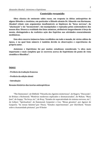 2
Alexandre Aksakof - Animismo e Espiritismo
Conteúdo resumido
Obra clássica do eminente sábio russo, em resposta às idéias antiespíritas de
alguns filósofos e cientistas, em particular o filósofo alemão Dr. Eduardo von Hartmann.
Aksakof rebate com argumentos insofismáveis as hipóteses da “força nervosa“, da
“alucinação” e do “inconsciente”, tão manipuladas e repisadas pelos contestadores dos
nossos dias. Disseca a realidade dos fatos anímicos, atribuíveis inegavelmente à força da
mente, distinguindo-a da realística ação dos Espíritos nas atividades essencialmente
mediúnicas.
Esta obra encerra inúmeros fatos recolhidos em todo o mundo, de vários sábios da
época, e na qual bom número é também devido às observações e experiências do
próprio autor.
Animismo e Espiritismo foi por muitos estudiosos considerada “a obra mais
importante e mais completa que se escreveu acerca do Espiritismo do ponto de vista
científico e filosófico”.
- Prefácio da tradução francesa
ÍNDICE
- Prefácio da edição alemã
- Introdução
Resumo histórico das teorias antiespiríticas
“The Daimonion”, de Oldfield; “Filosofia dos Agentes misteriosos”, de Rogers; “Discussão”,
de Brittan e Richmond; “Mistérios modernos explicados e desmascarados”, de Mahan; “Mary
Jane”, de Guppy; “Da força, etc.”, de Bray; “Estados de superatividade do sistema nervoso, etc.”,
de Collyer: “Spiritualism”, de Hammond; Carpenter e Cox; “Mesas girantes”, por Agenor de
Gasparin; “As mesas falantes”,por Thury; “Estudos experimentais”, por Chevillard; “Ensaio
sobre a humanidade póstuma”, por D'Assier
 