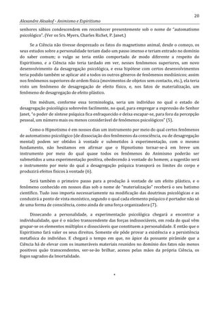 20
Alexandre Aksakof - Animismo e Espiritismo
senhores sábios condescendem em reconhecer presentemente sob o nome de “automatismo
psicológico”. (Ver os Srs. Myers, Charles Richet, P. Janet.)
Se a Ciência não tivesse desprezado os fatos do magnetismo animal, desde o começo, os
seus estudos sobre a personalidade teriam dado um passo imenso e teriam entrado no domínio
do saber comum; o vulgo se teria então comportado de modo diferente a respeito do
Espiritismo, e a Ciência não teria tardado em ver, nesses fenômenos superiores, um novo
desenvolvimento da desagregação psicológica, e essa hipótese com certos desenvolvimentos
teria podido também se aplicar até a todos os outros gêneros de fenômenos mediúnicos; assim
nos fenômenos superiores de ordem física (movimentos de objetos sem contacto, etc.), ela teria
visto um fenômeno de desagregação de efeito físico, e, nos fatos de materialização, um
fenômeno de desagregação de efeito plástico.
Um médium, conforme essa terminologia, seria um indivíduo no qual o estado de
desagregação psicológica sobrevém facilmente, no qual, para empregar a expressão do Senhor
Janet, “o poder de síntese psíquica fica enfraquecido e deixa escapar-se, para fora da percepção
pessoal, um número mais ou menos considerável de fenômenos psicológicos” (5).
Como o Hipnotismo é em nossos dias um instrumento por meio do qual certos fenômenos
de automatismo psicológico (de dissociação dos fenômenos da consciência, ou de desagregação
mental) podem ser obtidos à vontade e submetidos à experimentação, com o mesmo
fundamento, não hesitamos em afirmar que o Hipnotismo tornar-se-á em breve um
instrumento por meio do qual quase todos os fenômenos do Animismo poderão ser
submetidos a uma experimentação positiva, obedecendo à vontade do homem; a sugestão será
o instrumento por meio do qual a desagregação psíquica transporá os limites do corpo e
produzirá efeitos físicos à vontade (6).
Será também o primeiro passo para a produção à vontade de um efeito plástico, e o
fenômeno conhecido em nossos dias sob o nome de “materialização” receberá o seu batismo
científico. Tudo isso importa necessariamente na modificação das doutrinas psicológicas e as
conduzirá a ponto de vista monístico, segundo o qual cada elemento psíquico é portador não só
de uma forma de consciência, como ainda de uma força organizadora (7).
Dissecando a personalidade, a experimentação psicológica chegará a encontrar a
individualidade, que é o núcleo transcendente das forças indissociáveis, em roda do qual vêm
grupar-se os elementos múltiplos e dissociáveis que constituem a personalidade. E então que o
Espiritismo fará valer os seus direitos. Somente ele pôde provar a existência e a persistência
metafísica do indivíduo. E chegará o tempo em que, no ápice da possante pirâmide que a
Ciência há de elevar com os inumeráveis materiais reunidos no domínio dos fatos não menos
positivos quão transcendentes, ver-se-ão brilhar, acesos pelas mãos da própria Ciência, os
fogos sagrados da Imortalidade.
*
 