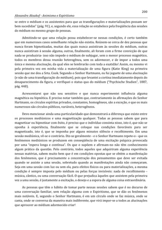 200
Alexandre Aksakof - Animismo e Espiritismo
se entre o médium e os assistentes para que as transfigurações e materializações possam ser
bem sucedidas” (pág. 91), e, segundo ele, essa relação se estabelece pela freqüência das sessões
do médium no mesmo grupo de pessoas.
Admitindo-se que uma relação possa estabelecer-se nessas condições, é certo também
que em numerosos casos semelhante relação não existiu. Reúnem-se cerca de dez pessoas que
nunca foram hipnotizadas, muitas das quais nunca assistiram às sessões do médium, outras
nunca assistiram à sessão alguma, outras, finalmente, ali foram com a firme convicção de que
nada se produziria- isso não impede o médium de subjugar, sem o menor processo magnético,
todos os membros dessa reunião heterogênea, sem os adormecer, e de impor a todos uma
única e mesma alucinação, da qual eles se lembrarão com toda a exatidão! Assim, eu mesmo vi
pela primeira vez em minha vida a materialização de uma figura (Katie King) na primeira
sessão que me deu a Srta. Cook. Segundo o Senhor Hartmann, eu fui joguete de uma alucinação
(e não de uma transfiguração do médium), pois que levantei a cortina imediatamente depois do
desaparecimento da figura, e verifiquei o status quo do médium (“Psychische Studien”, 1887,
pág. 448).
Acrescentarei que não sou sensitivo e que nunca experimentei influência alguma
magnética ou hipnótica. E preciso notar também que, contrariamente às afirmações do Senhor
Hartmann, os círculos espíritas privados, constantes, homogêneos, são a exceção, e que os mais
numerosos são círculos públicos, variáveis, heterogêneos.
Devo mencionar ainda uma particularidade que demonstrará a diferença que existe entre
os processos mediúnicos e uma magnetização qualquer. Todas as pessoas sabem que para
magnetizar ou hipnotizar com êxito, é preciso que o indivíduo consinta nisso, isto é, que não se
oponha à experiência, finalmente que se coloque nas condições favoráveis para ser
magnetizado, isto é, que se imponha por alguns minutos silêncio e recolhimento. Em uma
sessão mediúnica, vê-se o contrário. Diz-se geralmente - e o Senhor Hartmann repete-o - que os
fenômenos mediúnicos se produzem em conseqüência de uma excitação psíquica provocada
por uma “espera longa e contínua”. Os que o supõem e afirmam-no não têm conhecimento
algum prático da questão. Pelo contrário, todos aqueles que adquiriram alguma experiência
nessas matérias, sabem muito bem que é em condições opostas que se obtém a manifestação
dos fenômenos, que é precisamente a concentração dos pensamentos que deve ser evitada
quando se assiste a uma sessão, sobretudo quando as manifestações ainda não começaram.
Seja em uma sessão com luz ou sem ela, para efeitos físicos ou para materializações, a mesma
condição é sempre imposta pelo médium ou pelas forças invisíveis: nada de recolhimento -
música, cântico, ou uma conversação fácil. O que prejudica àqueles que assistem pela primeira
vez a uma sessão, é justamente a excitação, o desejo e a espera de alguma coisa extraordinária.
As pessoas que têm o hábito de tomar parte nessas sessões sabem que é no decurso de
uma conversação familiar, sem relação alguma com o Espiritismo, que se dão os fenômenos
mais notáveis. E, segundo o Senhor Hartmann, é em um círculo onde se faz música, onde se
canta, onde se conversa da maneira mais indiferente, que virá impor-se a todos as alucinações
que aprouver ao médium adormecido criar!
 