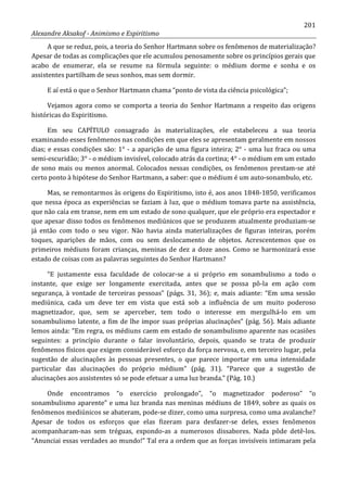 201
Alexandre Aksakof - Animismo e Espiritismo
A que se reduz, pois, a teoria do Senhor Hartmann sobre os fenômenos de materialização?
Apesar de todas as complicações que ele acumulou penosamente sobre os princípios gerais que
acabo de enumerar, ela se resume na fórmula seguinte: o médium dorme e sonha e os
assistentes partilham de seus sonhos, mas sem dormir.
E aí está o que o Senhor Hartmann chama “ponto de vista da ciência psicológica”;
Vejamos agora como se comporta a teoria do Senhor Hartmann a respeito das origens
históricas do Espiritismo.
Em seu CAPÍTULO consagrado às materializações, ele estabeleceu a sua teoria
examinando esses fenômenos nas condições em que eles se apresentam geralmente em nossos
dias; e essas condições são: 1° - a aparição de uma figura inteira; 2° - uma luz fraca ou uma
semi-escuridão; 3° - o médium invisível, colocado atrás da cortina; 4° - o médium em um estado
de sono mais ou menos anormal. Colocados nessas condições, os fenômenos prestam-se até
certo ponto à hipótese do Senhor Hartmann, a saber: que o médium é um auto-sonambulo, etc.
Mas, se remontarmos às origens do Espiritismo, isto é, aos anos 1848-1850, verificamos
que nessa época as experiências se faziam à luz, que o médium tomava parte na assistência,
que não caía em transe, nem em um estado de sono qualquer, que ele próprio era espectador e
que apesar disso todos os fenômenos mediúnicos que se produzem atualmente produziam-se
já então com todo o seu vigor. Não havia ainda materializações de figuras inteiras, porém
toques, aparições de mãos, com ou sem deslocamento de objetos. Acrescentemos que os
primeiros médiuns foram crianças, meninas de dez a doze anos. Como se harmonizará esse
estado de coisas com as palavras seguintes do Senhor Hartmann?
“E justamente essa faculdade de colocar-se a si próprio em sonambulismo a todo o
instante, que exige ser longamente exercitada, antes que se possa pô-la em ação com
segurança, à vontade de terceiras pessoas” (págs. 31, 36); e, mais adiante: “Em uma sessão
mediúnica, cada um deve ter em vista que está sob a influência de um muito poderoso
magnetizador, que, sem se aperceber, tem todo o interesse em mergulhá-lo em um
sonambulismo latente, a fim de lhe impor suas próprias alucinações” (pág. 56). Mais adiante
lemos ainda: “Em regra, os médiuns caem em estado de sonambulismo aparente nas ocasiões
seguintes: a princípio durante o falar involuntário, depois, quando se trata de produzir
fenômenos físicos que exigem considerável esforço da força nervosa, e, em terceiro lugar, pela
sugestão de alucinações às pessoas presentes, o que parece importar em uma intensidade
particular das alucinações do próprio médium” (pág. 31). “Parece que a sugestão de
alucinações aos assistentes só se pode efetuar a uma luz branda.” (Pág. 10.)
Onde encontramos “o exercício prolongado”, “o magnetizador poderoso” “o
sonambulismo aparente” e uma luz branda nas meninas médiuns de 1849, sobre as quais os
fenômenos mediúnicos se abateram, pode-se dizer, como uma surpresa, como uma avalanche?
Apesar de todos os esforços que elas fizeram para desfazer-se deles, esses fenômenos
acompanharam-nas sem tréguas, expondo-as a numerosos dissabores. Nada pôde detê-los.
“Anunciai essas verdades ao mundo!” Tal era a ordem que as forças invisíveis intimaram pela
 
