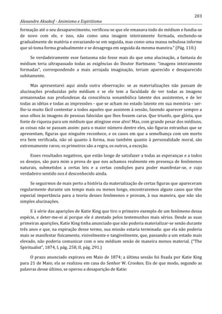 203
Alexandre Aksakof - Animismo e Espiritismo
formação até o seu desaparecimento, verificou-se que ele emanava todo do médium e fundia-se
de novo com ele, e isso, não como uma imagem inteiramente formada, enchendo-se
gradualmente de matéria e esvaziando-se em seguida, mas como uma massa nebulosa informe
que só toma forma gradualmente e se desagrega em seguida da mesma maneira.” (Pág. 110.)
Se verdadeiramente esse fantasma não fosse mais do que uma alucinação, a fantasia do
médium teria ultrapassado todas as exigências do Doutor Hartmann: “imagens inteiramente
formadas”, correspondendo a mais arrojada imaginação, teriam aparecido e desaparecido
subitamente.
Mas apresentarei aqui ainda outra observação: se as materializações não passam de
alucinações produzidas pelo médium e se ele tem a faculdade de ver todas as imagens
armazenadas nas profundezas da consciência sonambúlica latente dos assistentes, e de ler
todas as idéias e todas as impressões - que se acham no estado latente em sua memória - ser-
lhe-ia muito fácil contentar a todos aqueles que assistem à sessão, fazendo aparecer sempre a
seus olhos às imagens de pessoas falecidas que lhes fossem caras. Que triunfo, que glória, que
fonte de riqueza para um médium que atingisse esse alvo! Mas, com grande pesar dos médiuns,
as coisas não se passam assim: para o maior número dentre eles, são figuras estranhas que se
apresentam, figuras que ninguém reconhece, e os casos em que a semelhança com um morto
era bem verificada, não só quanto à forma, mas também quanto à personalidade moral, são
extremamente raros; os primeiros são a regra, os outros, a exceção.
Esses resultados negativos, que estão longe de satisfazer a todas as esperanças e a todos
os desejos, são para mim a prova de que nos achamos realmente em presença de fenômenos
naturais, submetidos a certas leis e a certas condições para poder manifestar-se, e cujo
verdadeiro sentido nos é desconhecido ainda.
Se seguirmos de mais perto a história da materialização de certas figuras que apareceram
regularmente durante um tempo mais ou menos longo, encontraremos alguns casos que têm
especial importância para a teoria desses fenômenos e provam, à sua maneira, que não são
simples alucinações.
E à série das aparições de Katie King que tiro o primeiro exemplo de um fenômeno dessa
espécie, e deter-me-ei aí porque ele é atestado pelos testemunhos mais sérios. Desde as suas
primeiras aparições, Katie King tinha anunciado que não poderia materializar-se senão durante
três anos e que, na expiração desse termo, sua missão estaria terminada: que ela não poderia
mais se manifestar fisicamente, visivelmente e tangivelmente, que, passando a um estado mais
elevado, não poderia comunicar com o seu médium senão de maneira menos material. (“The
Spiritualist”, 1874, I, pág. 258, II, pág. 291.)
O prazo anunciado expirava em Maio de 1874; a última sessão foi fixada por Katie King
para 21 de Maio; ela se realizou em casa do Senhor W. Crookes. Eis de que modo, segundo as
palavras desse último, se operou a desaparição de Katie:
 