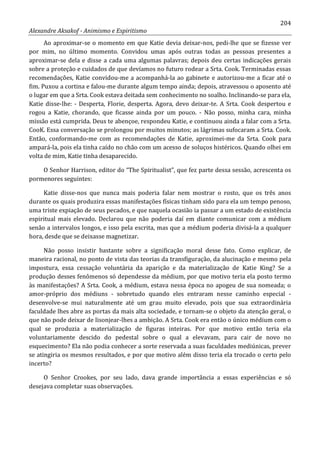 204
Alexandre Aksakof - Animismo e Espiritismo
Ao aproximar-se o momento em que Katie devia deixar-nos, pedi-lhe que se fizesse ver
por mim, no último momento. Convidou umas após outras todas as pessoas presentes a
aproximar-se dela e disse a cada uma algumas palavras; depois deu certas indicações gerais
sobre a proteção e cuidados de que devíamos no futuro rodear a Srta. Cook. Terminadas essas
recomendações, Katie convidou-me a acompanhá-la ao gabinete e autorizou-me a ficar até o
fim. Puxou a cortina e falou-me durante algum tempo ainda; depois, atravessou o aposento até
o lugar em que a Srta. Cook estava deitada sem conhecimento no soalho. Inclinando-se para ela,
Katie disse-lhe: - Desperta, Florie, desperta. Agora, devo deixar-te. A Srta. Cook despertou e
rogou a Katie, chorando, que ficasse ainda por um pouco. - Não posso, minha cara, minha
missão está cumprida. Deus te abençoe, respondeu Katie, e continuou ainda a falar com a Srta.
CooK. Essa conversação se prolongou por muitos minutos; as lágrimas sufocaram a Srta. Cook.
Então, conformando-me com as recomendações de Katie, aproximei-me da Srta. Cook para
ampará-la, pois ela tinha caído no chão com um acesso de soluços histéricos. Quando olhei em
volta de mim, Katie tinha desaparecido.
O Senhor Harrison, editor do “The Spiritualist”, que fez parte dessa sessão, acrescenta os
pormenores seguintes:
Katie disse-nos que nunca mais poderia falar nem mostrar o rosto, que os três anos
durante os quais produzira essas manifestações físicas tinham sido para ela um tempo penoso,
uma triste expiação de seus pecados, e que naquela ocasião ia passar a um estado de existência
espiritual mais elevado. Declarou que não poderia daí em diante comunicar com a médium
senão a intervalos longos, e isso pela escrita, mas que a médium poderia divisá-la a qualquer
hora, desde que se deixasse magnetizar.
Não posso insistir bastante sobre a significação moral desse fato. Como explicar, de
maneira racional, no ponto de vista das teorias da transfiguração, da alucinação e mesmo pela
impostura, essa cessação voluntária da aparição e da materialização de Katie King? Se a
produção desses fenômenos só dependesse da médium, por que motivo teria ela posto termo
às manifestações? A Srta. Cook, a médium, estava nessa época no apogeu de sua nomeada; o
amor-próprio dos médiuns - sobretudo quando eles entraram nesse caminho especial -
desenvolve-se mui naturalmente até um grau muito elevado, pois que sua extraordinária
faculdade lhes abre as portas da mais alta sociedade, e tornam-se o objeto da atenção geral, o
que não pode deixar de lisonjear-lhes a ambição. A Srta. Cook era então o único médium com o
qual se produzia a materialização de figuras inteiras. Por que motivo então teria ela
voluntariamente descido do pedestal sobre o qual a elevavam, para cair de novo no
esquecimento? Ela não podia conhecer a sorte reservada a suas faculdades mediúnicas, prever
se atingiria os mesmos resultados, e por que motivo além disso teria ela trocado o certo pelo
incerto?
O Senhor Crookes, por seu lado, dava grande importância a essas experiências e só
desejava completar suas observações.
 