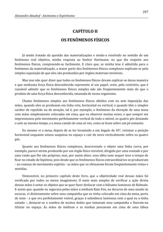 207
Alexandre Aksakof - Animismo e Espiritismo
CAPÍTULO II
OS FENÔMENOS FÍSICOS
Já tendo tratado da questão das materializações e tendo-a resolvido no sentido de um
fenômeno real objetivo, minha resposta ao Senhor Hartmann, no que diz respeito aos
fenômenos físicos, compreende-se facilmente. E claro que, se minha tese é admitida para o
fenômeno da materialização, a maior parte dos fenômenos físicos complexos explicam-se pela
simples suposição de que eles são produzidos por órgãos materiais invisíveis.
Mas isso não quer dizer que todos os fenômenos físicos devam explicar-se dessa maneira
e que nenhuma força física desconhecida represente aí um papel; creio, pelo contrário, que é
razoável admitir que os fenômenos físicos simples não são freqüentemente mais do que o
produto de uma força física desconhecida, emanada de nosso organismo.
Chamo fenômenos simples aos fenômenos físicos obtidos com ou sem imposição das
mãos, quando eles se produzem em linha reta, horizontal ou vertical, e quando têm o simples
caráter de repulsão ou de atração; tal é, por exemplo, o fenômeno da elevação de uma mesa
com mãos simplesmente colocadas em cima, que eu observei muitas vezes, e que sempre me
impressionou pelo movimento perfeitamente vertical de todo o móvel, os quatro pés deixando
o solo ao mesmo tempo, e a mesa caindo de uma só vez, como se fosse sobre um pé somente.
Eu mesmo vi a mesa, depois de se ter levantado a um ângulo de 45°, retomar a posição
horizontal enquanto estava suspensa no espaço e cair de novo verticalmente sobre os quatro
pés.
Quanto aos fenômenos físicos complexos, descrevendo o objeto uma linha curva, por
exemplo, parece serem produzido por um órgão físico invisível, dirigido por uma vontade e por
uma razão que lhe são próprias; mas, por assim dizer, essa idéia nem sequer teve o tempo de
ficar no estado de hipótese, pois desde que os fenômenos físicos extraordinários se produziram
- no começo do movimento espírita - as mãos que os efetuavam foram freqüentemente vistas e
sentidas.
Demonstrei, no primeiro capítulo deste livro, que a objetividade real dessas mãos foi
verificada por todos os meios imagináveis. O meio mais simples de verificar a ação direta
dessas mãos é untar os objetos que se quer fazer deslocar com o bálsamo luminoso de Balmain.
E assim que, quando eu segurava pelas mãos a médium Kate Fox, no decurso de uma sessão às
escuras, vi distintamente sobre uma campainha que eu tinha colocado em cima da mesa, perto
de mim - e que era perfeitamente visível, graças à substância luminosa com a qual eu a tinha
untado -, destacar-se a sombra de muitos dedos que tomaram essa campainha e fizeram-na
tilintar no espaço. As mãos da médium e as minhas pousavam em cima de uma tábua
 