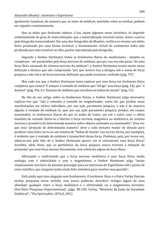 208
Alexandre Aksakof - Animismo e Espiritismo
igualmente luminosa, de maneira que as mãos da médium, mantidas entre as minhas, podiam
ser vigiadas constantemente.
Que as mãos que deslocam objetos, à luz, sejam algumas vezes invisíveis, só depende
evidentemente do grau de materialização; que a materialização invisível existe, temos a prova
pela fotografia transcendente. Em uma das fotografias de Mumler, verifica-se mesmo um efeito
físico produzido por uma forma invisível: o levantamento visível da vestimenta tinha sido
produzido por mão invisível ao olho, porém reproduzido pela fotografia.
Segundo o Senhor Hartmann, todos os fenômenos físicos do mediunismo - simples ou
complexos - são produzidos pela força nervosa do médium, que por sua vez não passa “de uma
força física emanada do sistema nervoso do médium”; o Senhor Hartmann insiste muito nessa
definição e declara que não compreende “por que motivo Cox a designa sob o nome de força
psíquica e não sob o de força nervosa, definição que pode ocasionar confusão (pág. 37)”.
Mas cada vez que o Senhor Hartmann tenta explicar por essa força um fenômeno físico
complexo, que vemos? E sempre à vontade do médium que “dirige” essa força (pág. 42), que “a
domina” (pág. 49); é a “fantasia do médium que coordena as linhas de tensão” (pág. 51).
No fim de seu artigo sobre os fenômenos físicos, o Senhor Hartmann julga necessário
explicar-nos que “não é somente à vontade do magnetizador, como tal, que produz essas
manifestações em outros indivíduos, por sua ação puramente psíquica, e não é de maneira
alguma à vontade do médium só, que, por sua ação puramente psíquica, produz, em corpos
inanimados, os fenômenos físicos de que se acaba de tratar; em um e outro caso, o efeito
imediato da vontade limita-se a libertar a força nervosa, magnética ou mediúnica, do sistema
nervoso e projetá-la de determinada maneira sobre objetos animados ou inanimados”. Uma vez
que essa “projeção de determinada maneira” deve a cada instante mudar de direção para
produzir uma linha curva ou um sistema de “linhas de tensão” (na escrita direta, por exemplo),
é evidente que à vontade do médium é inseparável dessa força. Podemos, pois, por nossa vez,
admirar-nos pelo fato de o Senhor Hartmann querer ver ai unicamente uma força física?
Acredito, além disso, que os partidários da força psíquica nunca tiveram a intenção de
pretender que essa força atuasse fisicamente, sem substrato algum de força física.
Afirmando e reafirmando que a força nervosa mediúnica é uma força física, tendo
analogia com a eletricidade e com o magnetismo, o Senhor Hartmann julga “muito
simplesmente incrível e de péssimo presságio para os interesses do Espiritismo sob o ponto de
vista científico, que ninguém tenha ainda feito tentativa para resolver essa questão”.
Está ainda aqui uma alegação sem fundamento. O professor Hare e o físico Varley fizeram
muitas pesquisas nesse sentido, mas nunca puderam descobrir vestígio algum de uma
afinidade qualquer entre a força mediúnica e a eletricidade ou o magnetismo terrestre.
(Ver:Hare,“Pesquisas Experimentais)”, págs. 98-109; Varley, “Relatório da Junta da Sociedade
Dialética)”; “The Spiritualist, 1876,II, 205.)
 