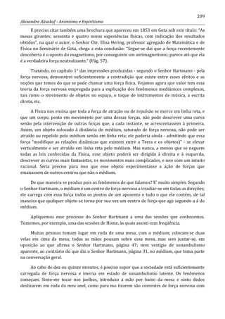 209
Alexandre Aksakof - Animismo e Espiritismo
E preciso citar também uma brochura que apareceu em 1853 em Gota sob este título: “As
mesas girantes; sessenta e quatro novas experiências físicas, com indicação dos resultados
obtidos”, na qual o autor, o Senhor Chr. Elisa Hering, professor agregado de Matemática e de
Física no Seminário de Gota, chega a esta conclusão: “Segue-se daí que a força recentemente
descoberta é o oposto do magnetismo, por conseguinte um antimagnetismo; parece até que ela
é a verdadeira força neutralizante.” (Pág. 57).
Tratando, no capítulo 1° das impressões produzidas - segundo o Senhor Hartmann - pela
força nervosa, demonstrei suficientemente a contradição que existe entre esses efeitos e as
noções que temos do que se pode chamar uma força física. Vejamos agora que valor tem essa
teoria da força nervosa empregada para a explicação dos fenômenos mediúnicos complexos,
tais como o movimento de objetos no espaço, o toque de instrumentos de música, a escrita
direta, etc.
A Física nos ensina que toda a força de atração ou de repulsão se exerce em linha reta, e
que um corpo, posto em movimento por uma dessas forças, não pode descrever uma curva
senão pela intervenção de outras forças que, a cada instante, se acrescentassem à primeira.
Assim, um objeto colocado à distância do médium, saturado de força nervosa, não pode ser
atraído ou repelido pelo médium senão em linha reta; ele poderia ainda - admitindo que essa
força “modifique as relações dinâmicas que existem entre a Terra e os objetos)” - se elevar
verticalmente e ser atraído em linha reta pelo médium. Mas nunca, a menos que se neguem
todas as leis conhecidas da Física, esse objeto poderá ser dirigido à direita e à esquerda,
descrever as curvas mais fantasistas, os movimentos mais complicados, e isso com um intuito
racional. Seria preciso para isso que esse objeto experimentasse a ação de forças que
emanassem de outros centros que não o médium.
De que maneira se produz pois os fenômenos de que falamos? E' muito simples. Segundo
o Senhor Hartmann, o médium é um centro de força nervosa a irradiar-se em todas as direções;
ele carrega com essa força todos os pontos de um aposento e tudo o que ele contém, de tal
maneira que qualquer objeto se torna por sua vez um centro de força que age segundo a à do
médium.
Apliquemos esse processo do Senhor Hartmann a uma das sessões que conhecemos.
Tomemos, por exemplo, uma das sessões de Home, às quais assisti com freqüência.
Muitas pessoas tomam lugar em roda de uma mesa, com o médium; colocam-se duas
velas em cima da mesa; todas as mãos pousam sobre essa mesa, mas sem juntar-se, em
oposição ao que afirma o Senhor Hartmann, página 47; nem vestígio de sonambulismo
aparente, ao contrário do que diz o Senhor Hartmann, página 31, no médium, que toma parte
na conversação geral.
Ao cabo de dez ou quinze minutos, é preciso supor que a sociedade está suficientemente
carregada de força nervosa e imersa em estado de sonambulismo latente. Os fenômenos
começam. Sinto-me tocar nos joelhos, introduzo a mão por baixo da mesa e sinto dedos
deslizarem em roda do meu anel, como para mo tirarem são correntes de força nervosa com
 