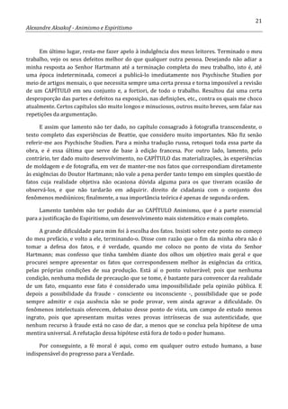 21
Alexandre Aksakof - Animismo e Espiritismo
Em último lugar, resta-me fazer apelo à indulgência dos meus leitores. Terminado o meu
trabalho, vejo os seus defeitos melhor do que qualquer outra pessoa. Desejando não adiar a
minha resposta ao Senhor Hartmann até a terminação completa do meu trabalho, isto é, até
uma época indeterminada, comecei a publicá-lo imediatamente nos Psychische Studien por
meio de artigos mensais, o que necessita sempre uma certa pressa e torna impossível a revisão
de um CAPÍTULO em seu conjunto e, a fortiori, de todo o trabalho. Resultou dai uma certa
desproporção das partes e defeitos na exposição, nas definições, etc., contra os quais me choco
atualmente. Certos capítulos são muito longos e minuciosos, outros muito breves, sem falar nas
repetições da argumentação.
E assim que lamento não ter dado, no capítulo consagrado à fotografia transcendente, o
texto completo das experiências de Beattie, que considero muito importantes. Não fiz senão
referir-me aos Psychische Studien. Para a minha tradução russa, retoquei toda essa parte da
obra, e é essa última que serve de base à edição francesa. Por outro lado, lamento, pelo
contrário, ter dado muito desenvolvimento, no CAPÍTULO das materializações, às experiências
de moldagem e de fotografia, em vez de manter-me nos fatos que correspondiam diretamente
às exigências do Doutor Hartmann; não vale a pena perder tanto tempo em simples questão de
fatos cuja realidade objetiva não ocasiona dúvida alguma para os que tiveram ocasião de
observá-los, e que não tardarão em adquirir. direito de cidadania com o conjunto dos
fenômenos mediúnicos; finalmente, a sua importância teórica é apenas de segunda ordem.
Lamento também não ter podido dar ao CAPÍTULO Animismo, que é a parte essencial
para a justificação do Espiritismo, um desenvolvimento mais sistemático e mais completo.
A grande dificuldade para mim foi à escolha dos fatos. Insisti sobre este ponto no começo
do meu prefácio, e volto a ele, terminando-o. Disse com razão que o fim da minha obra não é
tomar a defesa dos fatos, e é verdade, quando me coloco no ponto de vista do Senhor
Hartmann; mas confesso que tinha também diante dos olhos um objetivo mais geral e que
procurei sempre apresentar os fatos que correspondessem melhor às exigências da critica,
pelas próprias condições de sua produção. Está aí o ponto vulnerável; pois que nenhuma
condição, nenhuma medida de precaução que se tome, é bastante para convencer da realidade
de um fato, enquanto esse fato é considerado uma impossibilidade pela opinião pública. E
depois a possibilidade da fraude - consciente ou inconsciente -, possibilidade que se pode
sempre admitir e cuja ausência não se pode provar, vem ainda agravar a dificuldade. Os
fenômenos intelectuais oferecem, debaixo desse ponto de vista, um campo de estudo menos
ingrato, pois que apresentam muitas vezes provas intrínsecas de sua autenticidade, que
nenhum recurso à fraude está no caso de dar, a menos que se conclua pela hipótese de uma
mentira universal. A refutação dessa hipótese está fora de todo o poder humano.
Por conseguinte, a fé moral é aqui, como em qualquer outro estudo humano, a base
indispensável do progresso para a Verdade.
 