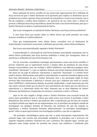 211
Alexandre Aksakof - Animismo e Espiritismo
Nessa aplicação da teoria, acredito ter-me conservado rigorosamente fiel à definição da
força nervosa tal qual o Senhor Hartmann no-la apresenta para explicar os fenômenos que se
produzem nas sessões espíritas. Posso prescindir de comentários e reservo-me somente, com o
fim de completar a análise dessa hipótese e de apreciá-la em seu exato valor, o direito de
precisar a definição dessa força maravilhosa, dando-lhe todo o seu desenvolvimento, pois que o
Senhor Hartmann se absteve cautelosamente de fazê-lo.
Que é, por conseguinte, na opinião do Senhor Hartmann, essa força nervosa mediúnica?
E uma força física que produz todos os efeitos físicos que pode produzir um corpo
humano, incluídos aí os efeitos plásticos.
Visto que freqüentemente esses efeitos físicos coincidem com os fenômenos de
materialização, é necessário acrescentar, à definição que precede, a desse último fenômeno.
Que é pois uma materialização, segundo o Senhor Hartmann?
A materialização é a alucinação de uma forma humana concordando exatamente com os
efeitos físicos produzidos pela força nervosa mediúnica e tendo, por conseguinte, todas as
aparências e atribuições de uma forma humana real.
Por ter recorrido a semelhante tautologia, apresentando-a como uma teoria científica, é
preciso realmente que se experimente horror à simples idéia da existência de uma forma
humana transcendente; pois, em verdade, é difícil estabelecer uma diferença qualquer entre
semelhante “alucinação” e o que os espíritas chamam uma forma humana materializada. Isso
não passa de um jogo de palavras; suprimamos a expressão “alucinação” e o sentido ficará
sendo o mesmo. Efetivamente, pela palavra materialização, os espíritas entendem alguma coisa
mais bem determinada do que o Senhor Hartmann com a sua alucinação dupla de força
nervosa? Mas teoricamente a diferença é enorme, pois que a hipótese que emiti no começo
deste CAPÍTULO é, relativamente falando, de grande simplicidade, e nada representa que não
seja muito racional, desde que ela decorre mui naturalmente dos dados que nos oferecem as
experiências e a observação direta dos fatos, enquanto que as duas hipóteses do Senhor
Hartmann são fantásticas, complicadas em extremo, e violentam a razão e a Ciência.
Aqui eu me vejo coagido a dirigir contra o Senhor Hartmann uma acusação formal, de
muito maior gravidade do que as críticas que emiti contra suas teorias. E permitido a todos
defenderem suas teorias o melhor que puderem. Mas a exprobração que lhe faço diz respeito
ao próprio método que seguiu em sua argumentação; ora, os princípios de qualquer método de
investigação, em qualquer domínio da Natureza, são imutáveis. No que diz respeito ao
Espiritismo, o Senhor Hartmann formulou admiravelmente “os princípios metodológicos
gerais” sobre os quais queria basear sua investigação científica, e que são os seguintes:
“Há princípios metodológicos gerais que não se pode desrespeitar impunemente. Em
primeiro lugar, não convém sem necessidade multiplicar os princípios, isto é, procurar um
segundo enquanto podemos contentar-nos com o primeiro. Em segundo lugar, convém que
fiquemos tanto tempo quanto for possível nas causas cuja existência é justificada pela
 