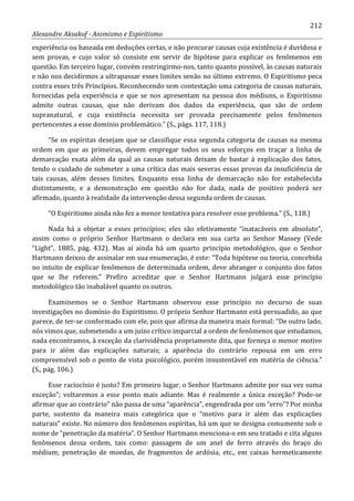 212
Alexandre Aksakof - Animismo e Espiritismo
experiência ou baseada em deduções certas, e não procurar causas cuja existência é duvidosa e
sem provas, e cujo valor só consiste em servir de hipótese para explicar os fenômenos em
questão. Em terceiro lugar, convém restringirmo-nos, tanto quanto possível, às causas naturais
e não nos decidirmos a ultrapassar esses limites senão no último extremo. O Espiritismo peca
contra esses três Princípios. Reconhecendo sem contestação uma categoria de causas naturais,
fornecidas pela experiência e que se nos apresentam na pessoa dos médiuns, o Espiritismo
admite outras causas, que não derivam dos dados da experiência, que são de ordem
supranatural, e cuja existência necessita ser provada precisamente pelos fenômenos
pertencentes a esse domínio problemático.” (S., págs. 117, 118.)
“Se os espíritas desejam que se classifique essa segunda categoria de causas na mesma
ordem em que as primeiras, devem empregar todos os seus esforços em traçar a linha de
demarcação exata além da qual as causas naturais deixam de bastar à explicação dos fatos,
tendo o cuidado de submeter a uma crítica das mais severas essas provas da insuficiência de
tais causas, além desses limites. Enquanto essa linha de demarcação não for estabelecida
distintamente, e a demonstração em questão não for dada, nada de positivo poderá ser
afirmado, quanto à realidade da intervenção dessa segunda ordem de causas.
“O Espiritismo ainda não fez a menor tentativa para resolver esse problema.” (S., 118.)
Nada há a objetar a esses princípios; eles são efetivamente “inatacáveis em absoluto”,
assim como o próprio Senhor Hartmann o declara em sua carta ao Senhor Massey (Vede
“Light”, 1885, pág. 432). Mas aí ainda há um quarto princípio metodológico, que o Senhor
Hartmann deixou de assinalar em sua enumeração, é este: “Toda hipótese ou teoria, concebida
no intuito de explicar fenômenos de determinada ordem, deve abranger o conjunto dos fatos
que se lhe referem.” Prefiro acreditar que o Senhor Hartmann julgará esse princípio
metodológico tão inabalável quanto os outros.
Examinemos se o Senhor Hartmann observou esse princípio no decurso de suas
investigações no domínio do Espiritismo. O próprio Senhor Hartmann está persuadido, ao que
parece, de ter-se conformado com ele, pois que afirma da maneira mais formal: “De outro lado,
nós vimos que, submetendo a um juízo crítico imparcial a ordem de fenômenos que estudamos,
nada encontramos, à exceção da clarividência propriamente dita, que forneça o menor motivo
para ir além das explicações naturais; a aparência do contrário repousa em um erro
compreensível sob o ponto de vista psicológico, porém insustentável em matéria de ciência.”
(S., pág. 106.)
Esse raciocínio é justo? Em primeiro lugar, o Senhor Hartmann admite por sua vez suma
exceção”; voltaremos a esse ponto mais adiante. Mas é realmente a única exceção? Pode-se
afirmar que ao contrário” não passa de uma “aparência”, engendrada por um “erro”? Por minha
parte, sustento da maneira mais categórica que o “motivo para ir além das explicações
naturais” existe. No número dos fenômenos espíritas, há um que se designa comumente sob o
nome de “penetração da matéria”. O Senhor Hartmann menciona-o em seu tratado e cita alguns
fenômenos dessa ordem, tais como: passagem de um anel de ferro através do braço do
médium; penetração de moedas, de fragmentos de ardósia, etc., em caixas hermeticamente
 
