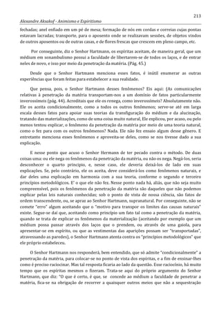 213
Alexandre Aksakof - Animismo e Espiritismo
fechadas; anel enfiado em um pé de mesa; formação de nós em cordas e correias cujas pontas
estavam lacradas; transporte, para o aposento onde se realizavam sessões, de objetos vindos
de outros aposentos ou de outras casas, e de flores frescas que crescem em pleno campo, etc.
Por conseguinte, diz o Senhor Hartmann, os espíritas aceitam, de maneira geral, que um
médium em sonambulismo possui a faculdade de libertarem-se de todos os laços, e de entrar
neles de novo, e isso por meio da penetração da matéria. (Pág. 45.)
Desde que o Senhor Hartmann menciona esses fatos, é inútil enumerar as outras
experiências que foram feitas para estabelecer a sua realidade.
Que pensa, pois, o Senhor Hartmann desses fenômenos? Eis aqui: (As comunicações
relativas à penetração da matéria transportam-nos a um domínio de fatos particularmente
inverossímeis (pág. 44). Acreditais que ele os renega, como inverossímeis? Absolutamente não.
Ele os aceita condicionalmente, como a todos os outros fenômenos; serve-se até em larga
escala desses fatos para apoiar suas teorias da transfiguração do médium e da alucinação,
tratando das materializações, como de uma coisa muito natural, Ele explicou, por acaso, ou pelo
menos tentou explicar, o fenômeno da penetração da matéria por meio de uma teoria natural,
como o fez para com os outros fenômenos? Nada. Ele não fez ensaio algum desse gênero. E
entretanto menciona esses fenômenos e aproveita-se deles, como se nos tivesse dado a sua
explicação.
E nesse ponto que acuso o Senhor Hermann de ter pecado contra o método. De duas
coisas uma: ou ele nega os fenômenos da penetração da matéria, ou não os nega. Negá-los, seria
desconhecer o quarto principio, e, nesse caso, ele deveria deixá-los de lado em suas
explicações. Se, pelo contrário, ele os aceita, deve considerá-los como fenômenos naturais, e
dar deles uma explicação em harmonia com a sua teoria, conforme o segundo e terceiro
princípios metodológicos. E' o que ele não fez. Nesse ponto nada há, aliás, que não seja muito
compreensível, pois os fenômenos da penetração da matéria são daqueles que não podemos
explicar pelas leis naturais conhecidas; sob o ponto de vista de nossa ciência, são fatos de
ordem transcendente, ou, se apraz ao Senhor Hartmann, supranatural. Por conseguinte, não se
comete “erro” algum aceitando que o “motivo para transpor os limites das causas naturais”
existe. Segue-se daí que, aceitando como princípio um fato tal como a penetração da matéria,
quando se trata de explicar os fenômenos da materialização (aceitando por exemplo que um
médium possa passar através dos laços que o prendem, ou através de uma gaiola, para
apresentar-se em espírito, ou que as vestimentas das aparições possam ser “transportadas”,
atravessando as paredes), o Senhor Hartmann atenta contra os “princípios metodológicos” que
ele próprio estabeleceu.
O Senhor Hartmann nos responderá, bem entendido, que só admite “condicionalmente” a
penetração da matéria, para colocar-se no ponto de vista dos espíritas, e a fim de ensinar-lhes
como é preciso raciocinar. Mas tal resposta ficaria ao lado da questão. Esse raciocínio, há muito
tempo que os espíritas mesmos o fizeram. Trata-se aqui do próprio argumento do Senhor
Hartmann, que diz: “O que é certo, é que, se concede ao médium a faculdade de penetrar a
matéria, fica-se na obrigação de recorrer a quaisquer outros meios que não a sequestração
 