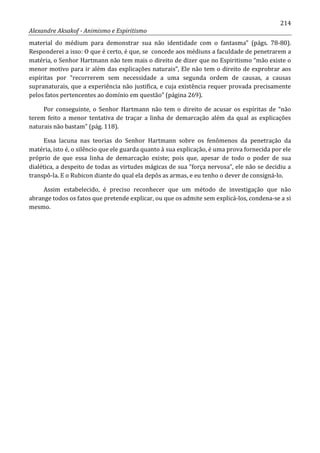 214
Alexandre Aksakof - Animismo e Espiritismo
material do médium para demonstrar sua não identidade com o fantasma” (págs. 78-80).
Responderei a isso: O que é certo, é que, se concede aos médiuns a faculdade de penetrarem a
matéria, o Senhor Hartmann não tem mais o direito de dizer que no Espiritismo “mão existe o
menor motivo para ir além das explicações naturais”, Ele não tem o direito de exprobrar aos
espíritas por “recorrerem sem necessidade a uma segunda ordem de causas, a causas
supranaturais, que a experiência não justifica, e cuja existência requer provada precisamente
pelos fatos pertencentes ao domínio em questão” (página 269).
Por conseguinte, o Senhor Hartmann não tem o direito de acusar os espíritas de “não
terem feito a menor tentativa de traçar a linha de demarcação além da qual as explicações
naturais não bastam” (pág. 118).
Essa lacuna nas teorias do Senhor Hartmann sobre os fenômenos da penetração da
matéria, isto é, o silêncio que ele guarda quanto à sua explicação, é uma prova fornecida por ele
próprio de que essa linha de demarcação existe; pois que, apesar de todo o poder de sua
dialética, a despeito de todas as virtudes mágicas de sua “força nervosa”, ele não se decidiu a
transpô-la. E o Rubicon diante do qual ela depôs as armas, e eu tenho o dever de consigná-lo.
Assim estabelecido, é preciso reconhecer que um método de investigação que não
abrange todos os fatos que pretende explicar, ou que os admite sem explicá-los, condena-se a si
mesmo.
 