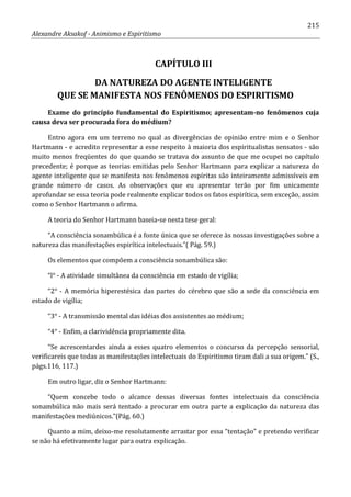 215
Alexandre Aksakof - Animismo e Espiritismo
CAPÍTULO III
DA NATUREZA DO AGENTE INTELIGENTE
QUE SE MANIFESTA NOS FENÔMENOS DO ESPIRITISMO
Exame do princípio fundamental do Espiritismo; apresentam-no fenômenos cuja
causa deva ser procurada fora do médium?
Entro agora em um terreno no qual as divergências de opinião entre mim e o Senhor
Hartmann - e acredito representar a esse respeito à maioria dos espiritualistas sensatos - são
muito menos freqüentes do que quando se tratava do assunto de que me ocupei no capítulo
precedente; é porque as teorias emitidas pelo Senhor Hartmann para explicar a natureza do
agente inteligente que se manifesta nos fenômenos espíritas são inteiramente admissíveis em
grande número de casos. As observações que eu apresentar terão por fim unicamente
aprofundar se essa teoria pode realmente explicar todos os fatos espirítica, sem exceção, assim
como o Senhor Hartmann o afirma.
A teoria do Senhor Hartmann baseia-se nesta tese geral:
“A consciência sonambúlica é a fonte única que se oferece às nossas investigações sobre a
natureza das manifestações espirítica intelectuais.”( Pág. 59.)
Os elementos que compõem a consciência sonambúlica são:
“l° - A atividade simultânea da consciência em estado de vigília;
“2° - A memória hiperestésica das partes do cérebro que são a sede da consciência em
estado de vigília;
“3° - A transmissão mental das idéias dos assistentes ao médium;
“4° - Enfim, a clarividência propriamente dita.
“Se acrescentardes ainda a esses quatro elementos o concurso da percepção sensorial,
verificareis que todas as manifestações intelectuais do Espiritismo tiram dali a sua origem.” (S.,
págs.116, 117.)
Em outro ligar, diz o Senhor Hartmann:
“Quem concebe todo o alcance dessas diversas fontes intelectuais da consciência
sonambúlica não mais será tentado a procurar em outra parte a explicação da natureza das
manifestações mediúnicos.”(Pág. 60.)
Quanto a mim, deixo-me resolutamente arrastar por essa “tentação” e pretendo verificar
se não há efetivamente lugar para outra explicação.
 