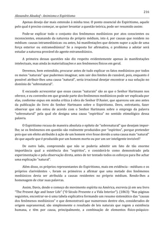 216
Alexandre Aksakof - Animismo e Espiritismo
Apenas desejo dar mais extensão à minha tese. O ponto essencial do Espiritismo, aquele
pelo qual é preciso começar, se quiser levantar a questão teórica, pode ser resumido assim:
Pode-se explicar todo o conjunto dos fenômenos mediúnicos por atos conscientes ou
inconscientes, emanando da natureza do próprio médium, isto é, por causas que residem no
médium: causas intramediúnicas: ou antes, há manifestações que deixem supor a ação de uma
força exterior ou extramediúnica? Se a resposta for afirmativa, o problema a adotar será
estudar a natureza provável do agente extramediúnico.
A primeira dessas questões não diz respeito evidentemente apenas às manifestações
intelectuais, mas ainda às materializações e aos fenômenos físicos em geral.
Devemos, bem entendido, procurar antes de tudo explicar os fatos mediúnicos por todos
os meios “naturais” que pudermos imaginar, sem sair dos limites do razoável, pois, enquanto é
possível atribuir-lhes uma causa “natural”, seria irracional desejar encontrar a sua solução no
domínio do “sobrenatural”.
E escusado acrescentar que essas causas “naturais” são as que o Senhor Hartmann nos
oferece, e eu convenho em que grande parte dos fenômenos mediúnicos pode ser explicada por
elas, conforme expus em minha crítica à obra do Senhor D'Assier, que apareceu um ano antes
da publicação do livro do Senhor Hartmann sobre o Espiritismo. Devo, entretanto, fazer
observar que não estou de acordo com o Senhor Hartmann sobre o emprego da palavra
“sobrenatural” pela qual ele designa uma causa “espirítica” no sentido etimológico dessa
palavra.
O Espiritismo recusa de maneira absoluta o epíteto de “sobrenatural” que desejam impor-
lhe; se os fenômenos em questão são realmente produzidos por “espíritos”, porque pretender
pois que um efeito atribuído à ação de um homem vivo fosse devido a uma causa mais “natural”
do que aquele que é produzido por um homem morto ou por um ser inteligente invisível?
De outro lado, compreendo que não se poderia admitir um fato de tão enorme
importância qual a existência dos “espíritos”, e considerá-lo como demonstrado pela
experimentação e pela observação direta, antes de ter tentado todos os esforços para lhe achar
uma explicação “natural”.
Além disso, os próprios representantes do Espiritismo, mais em evidência - médiuns e os
próprios clarividentes -, foram os primeiros a afirmar que uma metade dos fenômenos
mediúnicos devia ser atribuída a causas residentes no próprio médium. Rendo-lhes a
homenagem de citar suas palavras.
Assim, Davis, desde o começo do movimento espírita na América, escrevia já em seu livro
“The Present Age and Inner Life” (“O Século Presente e a Vida Interior”). (1863): “Nas páginas
seguintes, encontrar-se-á uma tabela explicativa formando um resumo sistemático das “causas
dos fenômenos mediúnicos” e que demonstrará que numerosos dentre eles, considerados de
origem supranormal, são simplesmente o resultado de leis naturais que regem a existência
humana, e têm por causa, principalmente, a combinação de elementos físico-psíquico-
 