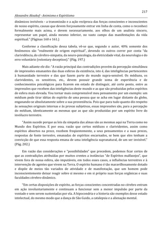 217
Alexandre Aksakof - Animismo e Espiritismo
dinâmicos invisíveis - a transmissão e a ação recíproca das forças conscientes e inconscientes
de nosso espírito, causas que devem forçosamente entrar em linha de conta, como o reconheci
formalmente mais acima, e devem necessariamente, aos olhos de um analista sincero,
representar um papel, ainda mesmo inferior, no vasto campo das manifestações da vida
espiritual.” (Páginas 160 e 161.)
Conforme a classificação dessa tabela, vê-se que, segundo o autor, 40% somente dos
fenômenos são “realmente de origem espiritual”, devendo os outros correr por conta “da
clarividência, do cérebro-simpatia, da neuro-psicologia, da eletricidade vital, da neurologia e do
erro voluntário (volontary deception).” (Pág. 197.)
Mais adiante ele diz: “A razão principal das contradições provém da percepção simultânea
de impressões emanantes das duas esferas da existência, isto é, das inteligências pertencentes
à humanidade terrestre e das que fazem parte do mundo supra-sensível. Os médiuns, os
clarividentes, os sensitivos, etc., devem possuir grande soma de experiência e de
conhecimentos psicológicos para ficarem em estado de distinguir, até certo ponto, entre as
impressões que recebem das inteligências deste mundo e as que são produzidas pelos espíritos
de esfera mais elevada. Vou tornar mais compreensível meu pensamento por um exemplo: um
médium pode tirar idéias do espírito de uma pessoa que se acha em lugar distante do globo,
enganando-se absolutamente sobre a sua proveniência. Pois que para tudo quanto diz respeito
às sensações originais internas e às provas subjetivas, essas impressões são, para a percepção
do médium, identicamente as mesmas que as que são produzidas por um espírito livre do
invólucro terrestre.
“Assim sucede porque as leis da simpatia das almas são as mesmas aqui na Terra como no
Mundo dos Espíritos. E por essa. razão que certos médiuns e clarividentes, assim como
espíritos absortos na prece, recebem freqüentemente, a seus pensamentos e a suas preces,
respostas de fonte terrestre, emanadas de espíritos encarnados, se bem que eles tenham a
convicção de que essa resposta emana de uma inteligência supranatural, de um ser invisível.”
(Pág. 202.)
Em razão das considerações e “possibilidades” que precedem, podemos ficar certos de
que as contradições atribuídas por muitos crentes a instâncias “de Espíritos malfazejos”, que
vivem fora de nossa esfera, são imputáveis, em todos esses casos, a influências terrestres e à
intervenção de agentes que vivem na Terra. O espírito humano é tão maravilhosamente dotado
e dispõe de meios tão variados de atividade e de manifestação, que um homem pode
inconscientemente deixar reagir sobre si mesmo e em si próprio suas forças orgânicas e suas
faculdades cérebro-dinâmico.
“Em certas disposições de espírito, as forças conscientes concentradas no cérebro entram
em ação involuntariamente e continuam a funcionar sem a menor impulsão por parte da
vontade e sem serem sustentadas por ela. A hipocondria e a histeria são exemplos desse estado
intelectual, do mesmo modo que a dança de São Guido, a catalepsia e a alienação mental.
 
