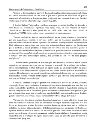 218
Alexandre Aksakof - Animismo e Espiritismo
“Conclui-se de minha tabela que 16% das manifestações modernas devem ser referidas a
essa causa. Fundando-se em uma tal base, é que muitas pessoas se persuadem de que são
médiuns de efeitos físicos e de manifestações gesticulatórias e mímicas de diversos Espíritos
célebres que deixaram a Terra há longo tempo.” (Pág. 205.)
O Senhor Hudson Tuttle, célebre médium americano e escritor filosófico por intuição, já
tinha falado da comunicação espiritual entre seres vivos, em seus “Arcana of Nature”
(“Mistérios da Natureza”), obra publicada em 1862. Mais tarde, em seus “Arcana of
Spiritualism” (1871), ele se exprime nesses termos sobre o mesmo assunto:
“Quando um Espírito tem um médium submisso ao seu poder, obedece às mesmas leis
que um magnetizador mortal. E por esse motivo que os fenômenos resultantes dessa
intervenção são de natureza mista. E porque com médiuns incompletamente desenvolvidos é
difícil diferençar o magnetismo que emana dos assistentes do que pertence ao Espírito que
guia o médium, a maior prudência é necessária para evitar que nos iludamos. Quando o
médium se acha em estado de extrema suscetibilidade que caracteriza as primeiras fases de
seu desenvolvimento, reflete simplesmente os pensamentos dos assistentes; o que, nesse caso,
é tomado por uma comunicação espírita, não passará de um eco de suas próprias
inteligências”.
“O mesmo estado que torna um médium apto para receber a influência de um Espírito
submete-o, no mesmo grau, à de um ser humano, e, em razão da semelhança de todas as
influências magnéticas, é difícil distinguir um agente oculto de um magnetizador. Os grupos
espíritas são assim freqüentemente o joguete de uma ilusão, iludidos por suas próprias forças
positivas. Eles afastam os mensageiros espirítico, substituindo-lhes o eco com seus próprios
pensamentos, e então verificam contradições e confusões que atribuem complacentemente à
intervenção “de Espíritos malfazejos”.
A causa da Verdade nada pode ganhar com a verificação errônea de um fato, ou com a
exageração de sua importância com detrimento de outro fato. Os próprios que abordam sem
idéia preconcebida o problema do Espiritismo sem ter estudado o magnetismo animal, são
levados a explicar todos os fenômenos que se apresentam, no decurso de suas pesquisas, por
uma ação espirítica, ainda que, segundo toda a probabilidade, a metade, pelo menos, dos fatos
que eles observam, seja devida a causas puramente terrestres. “(Págs. 194-195.)”.
“Para sermos bem compreendidos, faremos observar que o nosso objetivo é traçar uma
linha de demarcação definida entre os fenômenos de origem realmente espirítica e os que
devem ser imputados a ações de ordem terrestre. Podemos rejeitar com toda a confiança a
metade ou mesmo as três quartas partes de todas as manifestações que passam por fenômenos
espíritas. Porém o resto não deixará de ser muito precioso. Não é com acúmulos de fatos
inúteis que se defende eficazmente uma causa: mais facilmente ela ficaria desacreditada; muito
freqüentemente a refutação de alguns desses fatos serve de pretexto para derribarem o
conjunto deles.” (Pág. 196.)
 