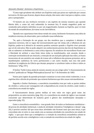 219
Alexandre Aksakof - Animismo e Espiritismo
“E uma regra prudente não atribuir aos Espíritos nada que possa ser explicado por causas
terrestres. Os fatos que ficarem, depois dessa seleção, têm tanto valor real para o céptico, como
para o pesquisador.
“O homem em seu invólucro terrestre e um espírito da mesma maneira que quando
liberto dele, e, como tal, está submetido às mesmas leis. O estado magnético pode ser
conduzido pelo próprio indivíduo ou por um magnetizador, homem ou Espírito, quer se trate
do estado de sonambulismo, de transe ou de clarividência.
“Quando nos capacitamos bem desse estado de coisas, facilmente formamos uma idéia da
tendência extrema, do observador, para confundir essas influências.
“Se, após a formação de um grupo, um dos membros que o compõem é afetado de
espasmos nervosos, não se segue daí necessariamente que ele esteja sob a influência de um
Espírito; poder-se-á afirmá-lo de maneira positiva somente quando o Espírito tiver provado
que só ele está ativo. Não se pode adquirir um conhecimento preciso das leis do Espiritismo se
não se submeter os fenômenos a uma critica rigorosa. Os amadores do maravilhoso ficam com
a liberdade de atribuir a uma fonte única todas as manifestações, sem exceção, desde a
contração involuntária de um músculo, a remoção de um mal pela aplicação das mãos, as frases
incoerentes de um sensitivo em estado de transe sob a influência das pessoas presentes, até as
manifestações autênticas de seres pertencentes a um outro mundo; mas isso não pode
satisfazer às exigências da Ciência que desejar pesquisar e coordenar todos os fatos e todos os
fenômenos.” (Pág. 197.)
O Senhor Tuttle tratou ainda do mesmo assunto em um artigo sobre “o funcionamento do
cérebro” publicado no “Religio Philosophical Journal” do 1° de Dezembro de 1883.
Vamos pois cogitar da questão principal e examinar se esse resto existe realmente, e se os
espíritas têm o direito de pretender que existem fenômenos que têm causas extramediúnicas.
Segundo o Senhor Hartmann, a consciência sonambúlica tem por sede as partes médias
do cérebro, e acha-se por conseguinte sob a dependência da crosta do cérebro, onde reside a
consciência em estado de vigília.
O funcionamento dessas partes médias só tem valor em regra geral como ato
preparatório, ou antes executivo (pág. 26), e é a consciência em estado de vigília e sua vontade
consciente que determinam de maneira geral o gênero das manifestações desejadas e
esperadas (pág. 33).
Como a consciência sonambúlica - esse grande fator de todos os fenômenos mediúnicos -
dá provas de atividade intelectual, e ainda de atividade voluntária (“inteligência e desejo”, pág.
26), é preciso concluir daí que essas duas atividades não formam mais que uma única, e que
concordam não só entre si, mas ainda com as mesmas atividades da consciência em estado de
vigília - o que quer dizer que a inteligência e a vontade da consciência sonambúlica acham-se
de perfeito acordo com a inteligência e com a vontade da consciência em estado de vigília.
 