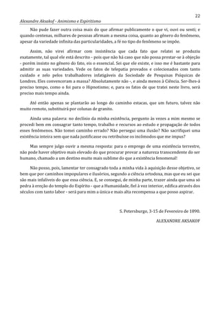 22
Alexandre Aksakof - Animismo e Espiritismo
Não pude fazer outra coisa mais do que afirmar publicamente o que vi, ouvi ou senti; e
quando centenas, milhares de pessoas afirmam a mesma coisa, quanto ao gênero do fenômeno,
apesar da variedade infinita das particularidades, a fé no tipo do fenômeno se impõe.
Assim, não virei afirmar com insistência que cada fato que relatei se produziu
exatamente, tal qual ele está descrito - pois que não há caso que não possa prestar-se à objeção
- porém insisto no gênero do fato, eis o essencial. Sei que ele existe, e isso me é bastante para
admitir as suas variedades. Vede os fatos de telepatia provados e colecionados com tanto
cuidado e zelo pelos trabalhadores infatigáveis da Sociedade de Pesquisas Psíquicas de
Londres. Eles convenceram a massa? Absolutamente não -, e ainda menos à Ciência. Ser-lhes-á
preciso tempo, como o foi para o Hipnotismo; e, para os fatos de que tratei neste livro, será
preciso mais tempo ainda.
Até então apenas se plantarão ao longo do caminho estacas, que um futuro, talvez não
muito remoto, substituirá por colunas de granito.
Ainda uma palavra: no declínio da minha existência, pergunto às vezes a mim mesmo se
procedi bem em consagrar tanto tempo, trabalho e recursos ao estudo e propagação de todos
esses fenômenos. Não tomei caminho errado? Não persegui uma ilusão? Não sacrifiquei uma
existência inteira sem que nada justificasse ou retribuísse os incômodos que me impus?
Mas sempre julgo ouvir a mesma resposta: para o emprego de uma existência terrestre,
não pode haver objetivo mais elevado do que procurar provar a natureza transcendente do ser
humano, chamado a um destino muito mais sublime do que a existência fenomenal!
Não posso, pois, lamentar ter consagrado toda a minha vida à aquisição desse objetivo, se
bem que por caminhos impopulares e ilusórios, segundo a ciência ortodoxa, mas que eu sei que
são mais infalíveis do que essa ciência. E, se consegui, de minha parte, trazer ainda que uma só
pedra à ereção do templo do Espírito - que a Humanidade, fiel à voz interior, edifica através dos
séculos com tanto labor - será para mim a única e mais alta recompensa a que posso aspirar.
S. Petersburgo, 3-15 de Fevereiro de 1890.
ALEXANDRE AKSAKOF
 