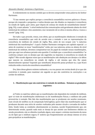 220
Alexandre Aksakof - Animismo e Espiritismo
E evidentemente no mesmo sentido que se devem compreender estas palavras do Senhor
Hartmann:
“E isso mesmo que explica porque a consciência sonambúlica escreve palavras e frases;
porque ela responde a perguntas e realiza desejos que são ditados ou impostos à consciência
no estado de vigília, quer antes, quer depois do começo do estado de sonambulismo latente”
(pág. 59); e mais adiante: “o nível intelectual das comunicações está geralmente abaixo do nível
intelectual do médium e dos assistentes; mui raramente ele se eleva à mesma altura, e nunca a
excede” (pág. 116).
Em tudo o que precede, vimos, com efeito, que as manifestações obedecem à vontade da
consciência sonambúlica que está de acordo com a vontade e com as representações da
consciência do médium em estado de vigília. Mas, antes de nos ocupar com “a natureza
intelectual das manifestações”- à qual o Senhor Hartmann consagrou um capítulo especial -, e
antes de examinar se essas “manifestações” estão, por sua natureza, acima ou abaixo do nível
intelectual do médium, devemos compenetrar-nos do papel da vontade nessas manifestações,
pois que aqui nos achamos perante esta questão: E verdade que a consciência sonambúlica “se
conforma sempre com os desejos que são sugeridos ou impostos à consciência no estado de
vigília”? Não sucede algumas vezes que as manifestações não obedeçam aos desejos e às idéias
que nascem na consciência no estado de vigília, e até mesma que elas lhe sejam
diametralmente opostas? Supondo que semelhante desacordo possa produzir-se, a que ficará
reduzida então a teoria da consciência sonambúlica?
Ora, fatos desse gênero existem realmente, e eu vou passar em revista desde já os que são
contrários à vontade, para examinar em seguida os que são contrários às convicções e ao
caráter do médium.
1. - Manifestações que são contrárias à vontade do médium. - Notamos as gradações
seguintes:
a) Todos os espíritas sabem que as manifestações não dependem da vontade do médium,
quer se trate de manifestações intelectuais ou de manifestações físicas; o médium não pode
provocá-las à vontade. Não falo das manifestações que se produzem em sessões ocasionais,
num círculo de neófitos ou de composição heterogênea; quero falar das manifestações que se
produzem durante uma série de sessões realizadas pelo mesmo círculo e coroadas de melhor
êxito. Sendo todas as condições absolutamente as mesmas, sucede freqüentemente que, em
determinada sessão, quando nada mais se deseja do que assistir aos fenômenos obtidos na
sessão precedente, não se obtenha resultado algum, nem sequer o mínimo movimento da mesa
ou do lápis que o médium segura. E' notório que freqüentemente um desejo intenso só sirva
para prejudicar as manifestações.
 