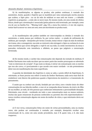 221
Alexandre Aksakof - Animismo e Espiritismo
b) As manifestações, se alguma se produz, não podem continuar, à vontade dos
assistentes. Assim, quando o Espírito que se manifesta por uma comunicação escrita anuncia
que acabou, o lápis pára - ou cai da mão do médium se esse está em transe -, e debalde
repetireis as perguntas -, a mão não se move mais. Do mesmo modo, em uma sessão de efeitos
físicos, desde que a terminação é anunciada (pelas palavras está terminado, por exemplo, como
era de uso na família Fox - “Missing Link”, pág. 53), a mesa fica imóvel, e é em vão esperar,
tentar fazê-la mover-se: nem um som, nem um movimento se produz mais.
c) As manifestações não podem também ser interrompidas ou detidas à vontade dos
assistentes, e ainda menos por violência. Se, por certas razões - o estado de sofrimento do
médium, por exemplo - desejardes pôr termo à sessão, tentai retirar o lápis da mão do médium
em transe, não o conseguireis: sua mão se contrairá, não entregará o lápis ou reclama-lo-á com
tanta insistência que sereis obrigados a repô-lo em sua mão; ou então movimentos da mesa e
pancadas reclamarão com insistência o alfabeto, ao passo que julgáveis a conversação
terminada.
d) Do mesmo modo, o caráter das comunicações não depende da vontade do médium. O
Senhor Hartmann tem razão em dizer que na maior parte das sessões preocupam-se sobretudo
“com os interesses do coração”. O que mais se deseja, é entrar em comunicação com os mortos
que nos são caros, e é precisamente o que sucede com maior raridade - se não pretendemos
deter-nos em manifestações das mais superficiais.
A questão da identidade dos Espíritos é, como se sabe, o ponto difícil do Espiritismo. E,
entretanto, se fosse preciso nos referir à teoria do Senhor Hartmann, nada seria mais fácil de
estabelecer com fatores tão poderosos quanto a hiperestesia da memória e a transmissão do
pensamento.
E assim que eu conheci um círculo, fundado por um viúvo, com o intuito único de obter
comunicações de sua falecida mulher, e esse só se compunha desse homem, da irmã e do filho
de sua mulher, ao todo, de três pessoas que conheciam intimamente a personalidade desejada.
Entretanto, esse círculo - recebendo em todo o caso comunicações mais ou menos notáveis,
muitas das quais emanavam de pessoas conhecidos ou parentes dos três experimentadores -
nunca recebeu comunicação alguma em nome da mulher do viúvo, o que entretanto devia ser
tão fácil.
e) E vice versa, comunicações feitas em nome de certas personalidades, uma ou muitas
vezes, não podem ser continuadas à vontade; por exemplo, desejaríeis receber uma
comunicação de A., como em uma sessão precedente, mas é B. quem vem, e A. não mais
reaparece.
 