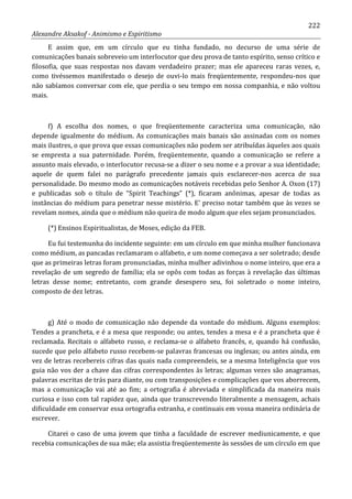 222
Alexandre Aksakof - Animismo e Espiritismo
E assim que, em um círculo que eu tinha fundado, no decurso de uma série de
comunicações banais sobreveio um interlocutor que deu prova de tanto espírito, senso crítico e
filosofia, que suas respostas nos davam verdadeiro prazer; mas ele apareceu raras vezes, e,
como tivéssemos manifestado o desejo de ouvi-lo mais freqüentemente, respondeu-nos que
não sabíamos conversar com ele, que perdia o seu tempo em nossa companhia, e não voltou
mais.
f) A escolha dos nomes, o que freqüentemente caracteriza uma comunicação, não
depende igualmente do médium. As comunicações mais banais são assinadas com os nomes
mais ilustres, o que prova que essas comunicações não podem ser atribuídas àqueles aos quais
se empresta a sua paternidade. Porém, freqüentemente, quando a comunicação se refere a
assunto mais elevado, o interlocutor recusa-se a dizer o seu nome e a provar a sua identidade;
aquele de quem falei no parágrafo precedente jamais quis esclarecer-nos acerca de sua
personalidade. Do mesmo modo as comunicações notáveis recebidas pelo Senhor A. Oxon (17)
e publicadas sob o título de “Spirit Teachings” (*), ficaram anônimas, apesar de todas as
instâncias do médium para penetrar nesse mistério. E' preciso notar também que às vezes se
revelam nomes, ainda que o médium não queira de modo algum que eles sejam pronunciados.
(*) Ensinos Espiritualistas, de Moses, edição da FEB.
Eu fui testemunha do incidente seguinte: em um círculo em que minha mulher funcionava
como médium, as pancadas reclamaram o alfabeto, e um nome começava a ser soletrado; desde
que as primeiras letras foram pronunciadas, minha mulher adivinhou o nome inteiro, que era a
revelação de um segredo de família; ela se opôs com todas as forças à revelação das últimas
letras desse nome; entretanto, com grande desespero seu, foi soletrado o nome inteiro,
composto de dez letras.
g) Até o modo de comunicação não depende da vontade do médium. Alguns exemplos:
Tendes a prancheta, e é a mesa que responde; ou antes, tendes a mesa e é a prancheta que é
reclamada. Recitais o alfabeto russo, e reclama-se o alfabeto francês, e, quando há confusão,
sucede que pelo alfabeto russo recebem-se palavras francesas ou inglesas; ou antes ainda, em
vez de letras recebereis cifras das quais nada compreendeis, se a mesma Inteligência que vos
guia não vos der a chave das cifras correspondentes às letras; algumas vezes são anagramas,
palavras escritas de trás para diante, ou com transposições e complicações que vos aborrecem,
mas a comunicação vai até ao fim; a ortografia é abreviada e simplificada da maneira mais
curiosa e isso com tal rapidez que, ainda que transcrevendo literalmente a mensagem, achais
dificuldade em conservar essa ortografia estranha, e continuais em vossa maneira ordinária de
escrever.
Citarei o caso de uma jovem que tinha a faculdade de escrever mediunicamente, e que
recebia comunicações de sua mãe; ela assistia freqüentemente às sessões de um círculo em que
 