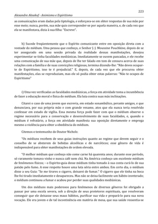 223
Alexandre Aksakof - Animismo e Espiritismo
as comunicações eram dadas pela tiptologia, e esforçava-se em obter respostas de sua mãe por
esse meio; nunca, porém, sua mãe quis corresponder-se por aquela maneira, e, de cada vez que
ela se manifestava, dizia à sua filha: “Escreve”.
h) Sucede freqüentemente que o Espírito comunicante entre em oposição direta com a
vontade do médium. Uma pessoa que conheço, o Senhor J. J. Moussine Pouchkine, depois de se
ter assegurado em uma sessão privada da realidade dessas manifestações, desejou
experimentar se tinha faculdades mediúnicas. Imediatamente se ouvem pancadas, e ele recebe
uma comunicação de sua mãe que, depois de lhe ter falado em tom de censura acerca de suas
relações com a família e de suas convicções religiosas, termina dizendo-lhe: “Não deves ocupar-
te de Espiritismo, isso te é prejudicial.” E, depois, de cada vez que ele procurou obter
manifestações, elas se reproduziam, mas ele só podia obter estas palavras: “Não te ocupes de
Espiritismo”
i) Uma vez verificadas as faculdades mediúnicas, a força em atividade toma a incumbência
de fazer a educação moral e física do médium. Ela luta contra suas más inclinações.
Citarei o caso de uma jovem que escrevia, em estado sonambúlico, perante amigos, e que
denunciava, por sua própria mão e com grande vexame, atos que ela nunca teria resolvido
confessar em estado de vigília. Essa mesma força pode fazer com que o médium observe o
regime necessário para a conservação e desenvolvimento de suas faculdades, e, quando o
médium é refratário, a força em atividade manifesta sua oposição diretamente e emprega
mesmo a violência para obter a obediência do médium.
Citemos o testemunho do Doutor Nichols:
“Os médiuns recebem de seus guias instruções quanto ao regime que devem seguir e o
conselho de se absterem de bebidas alcoólicas e de narcóticos; esse gênero de vida é
indispensável para obter manifestações de ordem elevada.
“O melhor médium que conheço não come carne há quarenta anos; durante esse período,
só raramente tomava vinho e nunca café nem chá. Na América conheço um excelente médium
de fenômenos físicos; - o Espirito-guia desse médium tinha tomado à sua conta curá-lo de sua
paixão pelo fumo. A esse respeito houve uma luta séria entre ambos. Em certo dia, o médium
disse a seu Guia: “Se me tirares o cigarro, deixarei de fumar.” O cigarro que ele tinha na boca
lhe foi tirado imediatamente e desapareceu. Mas não se deixa facilmente um hábito inveterado;
o médium continuou a fumar e acabou por perder suas qualidades mediúnicas.
Um dos médiuns mais poderosos para fenômenos de diversos gêneros foi obrigado a
passar por uma escola severa, sob a direção de seus protetores espirituais, que resolveram
conseguir que ele deixasse seus maus hábitos, purificar sua vida e prepará-lo para sua nova
vocação. Ele era jovem e de tal incontinência em matéria de mesa, que sua saúde ressentia-se
 