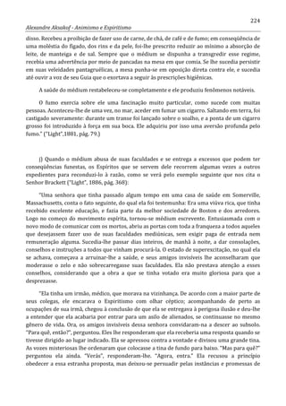224
Alexandre Aksakof - Animismo e Espiritismo
disso. Recebeu a proibição de fazer uso de carne, de chá, de café e de fumo; em conseqüência de
uma moléstia do fígado, dos rins e da pele, foi-lhe prescrito reduzir ao mínimo a absorção de
leite, de manteiga e de sal. Sempre que o médium se dispunha a transgredir esse regime,
recebia uma advertência por meio de pancadas na mesa em que comia. Se lhe sucedia persistir
em suas veleidades pantagruélicas, a mesa punha-se em oposição direta contra ele, e sucedia
até ouvir a voz de seu Guia que o exortava a seguir às prescrições higiênicas.
A saúde do médium restabeleceu-se completamente e ele produziu fenômenos notáveis.
O fumo exercia sobre ele uma fascinação muito particular, como sucede com muitas
pessoas. Aconteceu-lhe de uma vez, no mar, aceder em fumar um cigarro. Saltando em terra, foi
castigado severamente: durante um transe foi lançado sobre o soalho, e a ponta de um cigarro
grosso foi introduzido à força em sua boca. Ele adquiriu por isso uma aversão profunda pelo
fumo.” (“Light”,1881, pág. 79.)
j) Quando o médium abusa de suas faculdades e se entrega a excessos que podem ter
conseqüências funestas, os Espíritos que se servem dele recorrem algumas vezes a outros
expedientes para reconduzi-lo à razão, como se verá pelo exemplo seguinte que nos cita o
Senhor Brackett (“Light”, 1886, pág. 368):
“Uma senhora que tinha passado algum tempo em uma casa de saúde em Somerville,
Massachusetts, conta o fato seguinte, do qual ela foi testemunha: Era uma viúva rica, que tinha
recebido excelente educação, e fazia parte da melhor sociedade de Boston e dos arredores.
Logo no começo do movimento espírita, tornou-se médium escrevente. Entusiasmada com o
novo modo de comunicar com os mortos, abriu as portas com toda a franqueza a todos aqueles
que desejassem fazer uso de suas faculdades mediúnicas, sem exigir paga de entrada nem
remuneração alguma. Sucedia-lhe passar dias inteiros, de manhã à noite, a dar consolações,
conselhos e instruções a todos que vinham procurá-la. O estado de superexcitação, no qual ela
se achava, começava a arruinar-lhe a saúde, e seus amigos invisíveis lhe aconselharam que
moderasse o zelo e não sobrecarregasse suas faculdades. Ela não prestava atenção a esses
conselhos, considerando que a obra a que se tinha votado era muito gloriosa para que a
desprezasse.
“Ela tinha um irmão, médico, que morava na vizinhança. De acordo com a maior parte de
seus colegas, ele encarava o Espiritismo com olhar céptico; acompanhando de perto as
ocupações de sua irmã, chegou à conclusão de que ela se entregava à perigosa ilusão e deu-lhe
a entender que ela acabaria por entrar para um asilo de alienados, se continuasse no mesmo
gênero de vida. Ora, os amigos invisíveis dessa senhora convidaram-na a descer ao subsolo.
“Para quê, então?”, perguntou. Eles lhe responderam que ela receberia uma resposta quando se
tivesse dirigido ao lugar indicado. Ela se apressou contra a vontade e divisou uma grande tina.
As vozes misteriosas lhe ordenaram que colocasse a tina de fundo para baixo. “Mas para quê?”
perguntou ela ainda. “Verás”, responderam-lhe. “Agora, entra.” Ela recusou a princípio
obedecer a essa estranha proposta, mas deixou-se persuadir pelas instâncias e promessas de
 