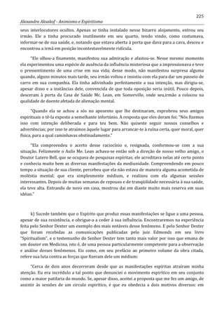 225
Alexandre Aksakof - Animismo e Espiritismo
seus interlocutores ocultos. Apenas se tinha instalado nesse bizarro alojamento, entrou seu
irmão. Ele a tinha procurado inutilmente em seu quarto, tendo vindo, como costumava,
informar-se de sua saúde, e, notando que estava aberta à porta que dava para a cava, desceu e
encontrou a irmã em posição incontestavelmente ridícula.
“Ele olhou-a fixamente, manifestou sua admiração e afastou-se. Nesse mesmo momento
ela experimentou uma espécie de ausência da influência misteriosa que a impressionava e teve
o pressentimento de uma crise em sua vida; desse modo, não manifestou surpresa alguma
quando, alguns minutos mais tarde, seu irmão voltou e insistiu com ela para dar um passeio de
carro em sua companhia. Ela tinha adivinhado perfeitamente a sua intenção, mas dirigiu-se,
apesar disso e a instâncias dele, convencida de que toda oposição seria inútil. Pouco depois,
desceram à porta da Casa de Saúde Mc. Lean, em Somerville, onde seu,irmão a colocou na
qualidade de doente afetada de alienação mental.
“Quando ela se achou a sós no aposento que lhe destinaram, exprobrou seus amigos
espirituais o tê-la exposto a semelhante infortúnio. A resposta que eles deram foi: “Nós fizemos
isso com intenção deliberada e para teu bem. Não quiseste seguir nossos conselhos e
advertências; por isso te atraímos àquele lugar para arrancar-te à ruína certa, quer moral, quer
física, para a qual caminhavas obstinadamente.”
“Ela compreendeu o acerto desse raciocínio e, resignada, conformou-se com a sua
situação. Felizmente o Asilo Me. Lean achava-se então sob a direção de nosso velho amigo, o
Doutor Lutero Bell, que se ocupava de pesquisas espíritas; ele acreditava nelas até certo ponto
e conhecia muito bem as diversas manifestações da mediunidade. Compreendendo em pouco
tempo a situação de sua cliente, percebeu que ela não estava de maneira alguma acometida de
moléstia mental; que era simplesmente médium, e realizou com ela algumas sessões
interessantes. Depois de muitas semanas de repouso e de tranqüilidade necessária à sua saúde,
ela teve alta. Entrando de novo em casa, mostrou dai em diante muito mais reserva em suas
idéias.”
k) Sucede também que o Espírito que produz essas manifestações se ligue a uma pessoa,
apesar de sua resistência, e obrigue-a a ceder à sua influência. Encontraremos na experiência
feita pelo Senhor Dexter um exemplo dos mais notáveis desse fenômeno. E pelo Senhor Dexter
que foram recebidas as comunicações publicadas pelo juiz Edmonds em seu livro
“Spiritualism”, e o testemunho do Senhor Dexter tem tanto mais valor por isso que emana de
um doutor em Medicina, isto é, de uma pessoa particularmente competente para a observação
e análise desses fenômenos. Eis como, em seu prefácio ao primeiro volume da obra citada,
refere sua luta contra as forças que fizeram dele um médium:
“Cerca de dois anos decorreram desde que as manifestações espíritas atraíram minha
atenção. Eu era incrédulo a tal ponto que denunciei o movimento espirítico em seu conjunto
como a maior patifaria do mundo. Se, apesar disso, aceitei a proposta que me fez um amigo, de
assistir às sessões de um circulo espirítico, é que eu obedecia a dois motivos diversos: em
 