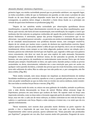 226
Alexandre Aksakof - Animismo e Espiritismo
primeiro lugar, era minha curiosidade pessoal que eu pretendia satisfazer; em segundo lugar,
eu tinha concebido a idéia de que os fenômenos em questão, se não eram o produto de uma
fraude ou de uma ilusão, podiam depender muito bem de uma causa natural, e que, por
conseguinte, eu poderia talvez chegar a descobrir a fonte dessa ilusão ou o princípio em
virtude do qual esses fenômenos se produziam (pág. 82).
“Depois de ter satisfeito minha curiosidade por observações quotidianas dessas
manifestações, e quando fiquei absolutamente convicto de que nas ditas manifestações, quer
físicas, quer morais, não havia ali nem escamoteação, nem mistificação, fui coagido a convir que
nenhuma das leis naturais ou psíquicas conhecidas até aquele dia podia fornecer a explicação
desses fenômenos. E entretanto, apesar das provas freqüentes e irrecusáveis que se me
ofereciam - isso poderá parecer estranho -, eu persistia em minha incredulidade. Mesmo depois
de ter estudado minuciosamente esse problema durante meses, sem conseguir resolvê-lo;
depois de ter estado por muitas vezes a ponto de declarar-me espiritualista convicto, fiquei
céptico apesar disso. Eu não podia admitir a idéia de que um Espírito, isto é, um ser intangível,
insubstancial, etéreo, como sempre se me tinha afigurado, pudesse entrar em relação com o
homem; parecia-me sobretudo incrível que um Espírito, que, segundo a idéia que essa palavra
evoca comumente, não deve ser mais do que uma espécie de nada atenuado, fisicamente
intangível, tivesse a faculdade de deslocar mesas, de dar pancadas na parede, de levantar
homens, em uma palavra, de manifestar-se materialmente nesta mesma Terra que ele havia
deixado para sempre. Classificando os fatos, um após outro, fazendo justiça a todas as provas
acumuladas, eu devia, sinceramente, submeter-me a essa convicção que, para ser aceita em
qualquer outra questão duvidosa, a metade das provas que me eram fornecidas, nessa ocasião,
teria sido suficiente de sobra. Mas eu sabia que isso não podia ser, e, por conseguinte, não lhe
dava crédito. (Pág. 88.)
“Nem minha vontade, nem meus desejos me impeliam ao desenvolvimento de minhas
faculdades mediúnicas; pelo contrário, opunha-se a isso, e, quando pela primeira vez, senti em
mim um poder semelhante ao que eu tinha visto se revelar em outros médiuns, tentei resistir-
lhe com todas as minhas forças físicas e morais. (Pág. 89.)
“Era muito tarde da noite; eu estava em meu gabinete de trabalho, sentado na poltrona,
com a mão direita descansando no braço do móvel. Minhas idéias estavam longe do
Espiritismo; pensava em uma leitura que acabava de fazer. De repente senti no braço uma
impressão estranha, como se duas mãos o tivessem segurado perto do ombro; tentei levantar o
braço, mas em vão: a cada um de meus esforços, os dedos contraíam-se em roda do braço da
cadeira e o apertavam com força. Depois a mão começou a tremer-me, e eu notei que ela era
agitada violentamente.
“Nesse momento, ouvi soarem duas pancadas muito distintas na parte superior da
parede, e tive a impressão de que essa força invisível, cuja ação eu tinha observado
freqüentemente sobre outras pessoas, queria submeter-me. “Estas pancadas são produzidas
por Espíritos?”, perguntei em voz alta. Ouvi soarem ainda três pancadas. Perguntei de novo:
 