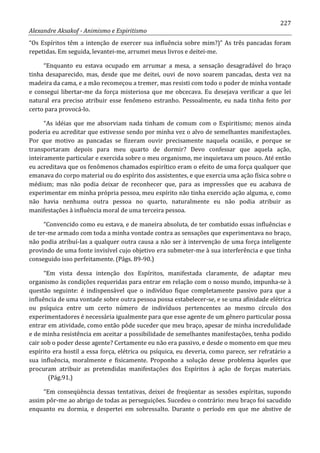 227
Alexandre Aksakof - Animismo e Espiritismo
“Os Espíritos têm a intenção de exercer sua influência sobre mim?)” As três pancadas foram
repetidas. Em seguida, levantei-me, arrumei meus livros e deitei-me.
“Enquanto eu estava ocupado em arrumar a mesa, a sensação desagradável do braço
tinha desaparecido, mas, desde que me deitei, ouvi de novo soarem pancadas, desta vez na
madeira da cama, e a mão recomeçou a tremer, mas resisti com todo o poder de minha vontade
e consegui libertar-me da força misteriosa que me obcecava. Eu desejava verificar a que lei
natural era preciso atribuir esse fenômeno estranho. Pessoalmente, eu nada tinha feito por
certo para provocá-lo.
“As idéias que me absorviam nada tinham de comum com o Espiritismo; menos ainda
poderia eu acreditar que estivesse sendo por minha vez o alvo de semelhantes manifestações.
Por que motivo as pancadas se fizeram ouvir precisamente naquela ocasião, e porque se
transportaram depois para meu quarto de dormir? Devo confessar que aquela ação,
inteiramente particular e exercida sobre o meu organismo, me inquietava um pouco. Até então
eu acreditava que os fenômenos chamados espirítico eram o efeito de uma força qualquer que
emanava do corpo material ou do espírito dos assistentes, e que exercia uma ação física sobre o
médium; mas não podia deixar de reconhecer que, para as impressões que eu acabava de
experimentar em minha própria pessoa, meu espírito não tinha exercido ação alguma, e, como
não havia nenhuma outra pessoa no quarto, naturalmente eu não podia atribuir as
manifestações à influência moral de uma terceira pessoa.
“Convencido como eu estava, e de maneira absoluta, de ter combatido essas influências e
de ter-me armado com toda a minha vontade contra as sensações que experimentava no braço,
não podia atribuí-Ias a qualquer outra causa a não ser à intervenção de uma força inteligente
provindo de uma fonte invisível cujo objetivo era submeter-me à sua interferência e que tinha
conseguido isso perfeitamente. (Págs. 89-90.)
“Em vista dessa intenção dos Espíritos, manifestada claramente, de adaptar meu
organismo às condições requeridas para entrar em relação com o nosso mundo, impunha-se à
questão seguinte: é indispensável que o indivíduo fique completamente passivo para que a
influência de uma vontade sobre outra pessoa possa estabelecer-se, e se uma afinidade elétrica
ou psíquica entre um certo número de indivíduos pertencentes ao mesmo círculo dos
experimentadores é necessária igualmente para que esse agente de um gênero particular possa
entrar em atividade, como então pôde suceder que meu braço, apesar de minha incredulidade
e de minha resistência em aceitar a possibilidade de semelhantes manifestações, tenha podido
cair sob o poder desse agente? Certamente eu não era passivo, e desde o momento em que meu
espírito era hostil a essa força, elétrica ou psíquica, eu deveria, como parece, ser refratário a
sua influência, moralmente e fisicamente. Proponho a solução desse problema àqueles que
procuram atribuir as pretendidas manifestações dos Espíritos à ação de forças materiais.
(Pág.91.)
“Em conseqüência dessas tentativas, deixei de freqüentar as sessões espíritas, supondo
assim pôr-me ao abrigo de todas as perseguições. Sucedeu o contrário: meu braço foi sacudido
enquanto eu dormia, e despertei em sobressalto. Durante o período em que me abstive de
 