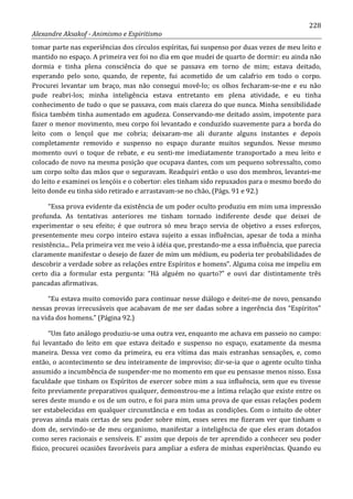 228
Alexandre Aksakof - Animismo e Espiritismo
tomar parte nas experiências dos círculos espíritas, fui suspenso por duas vezes de meu leito e
mantido no espaço. A primeira vez foi no dia em que mudei de quarto de dormir: eu ainda não
dormia e tinha plena consciência do que se passava em torno de mim; estava deitado,
esperando pelo sono, quando, de repente, fui acometido de um calafrio em todo o corpo.
Procurei levantar um braço, mas não consegui movê-lo; os olhos fecharam-se-me e eu não
pude reabri-los; minha inteligência estava entretanto em plena atividade, e eu tinha
conhecimento de tudo o que se passava, com mais clareza do que nunca. Minha sensibilidade
física também tinha aumentado em agudeza. Conservando-me deitado assim, impotente para
fazer o menor movimento, meu corpo foi levantado e conduzido suavemente para a borda do
leito com o lençol que me cobria; deixaram-me ali durante alguns instantes e depois
completamente removido e suspenso no espaço durante muitos segundos. Nesse mesmo
momento ouvi o toque de rebate, e eu senti-me imediatamente transportado a meu leito e
colocado de novo na mesma posição que ocupava dantes, com um pequeno sobressalto, como
um corpo solto das mãos que o seguravam. Readquiri então o uso dos membros, levantei-me
do leito e examinei os lençóis e o cobertor: eles tinham sido repuxados para o mesmo bordo do
leito donde eu tinha sido retirado e arrastavam-se no chão, (Págs. 91 e 92.)
“Essa prova evidente da existência de um poder oculto produziu em mim uma impressão
profunda. As tentativas anteriores me tinham tornado indiferente desde que deixei de
experimentar o seu efeito; é que outrora só meu braço servia de objetivo a esses esforços,
presentemente meu corpo inteiro estava sujeito a essas influências, apesar de toda a minha
resistência... Pela primeira vez me veio à idéia que, prestando-me a essa influência, que parecia
claramente manifestar o desejo de fazer de mim um médium, eu poderia ter probabilidades de
descobrir a verdade sobre as relações entre Espíritos e homens”. Alguma coisa me impeliu em
certo dia a formular esta pergunta: “Há alguém no quarto?” e ouvi dar distintamente três
pancadas afirmativas.
“Eu estava muito comovido para continuar nesse diálogo e deitei-me de novo, pensando
nessas provas irrecusáveis que acabavam de me ser dadas sobre a ingerência dos “Espíritos”
na vida dos homens.” (Página 92.)
“Um fato análogo produziu-se uma outra vez, enquanto me achava em passeio no campo:
fui levantado do leito em que estava deitado e suspenso no espaço, exatamente da mesma
maneira. Dessa vez como da primeira, eu era vítima das mais estranhas sensações, e, como
então, o acontecimento se deu inteiramente de improviso; dir-se-ia que o agente oculto tinha
assumido a incumbência de suspender-me no momento em que eu pensasse menos nisso. Essa
faculdade que tinham os Espíritos de exercer sobre mim a sua influência, sem que eu tivesse
feito previamente preparativos qualquer, demonstrou-me a íntima relação que existe entre os
seres deste mundo e os de um outro, e foi para mim uma prova de que essas relações podem
ser estabelecidas em qualquer circunstância e em todas as condições. Com o intuito de obter
provas ainda mais certas de seu poder sobre mim, esses seres me fizeram ver que tinham o
dom de, servindo-se de meu organismo, manifestar a inteligência de que eles eram dotados
como seres racionais e sensíveis. E' assim que depois de ter aprendido a conhecer seu poder
físico, procurei ocasiões favoráveis para ampliar a esfera de minhas experiências. Quando eu
 