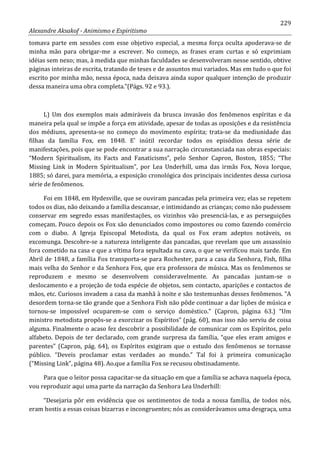 229
Alexandre Aksakof - Animismo e Espiritismo
tomava parte em sessões com esse objetivo especial, a mesma força oculta apoderava-se de
minha mão para obrigar-me a escrever. No começo, as frases eram curtas e só exprimiam
idéias sem nexo; mas, à medida que minhas faculdades se desenvolveram nesse sentido, obtive
páginas inteiras de escrita, tratando de teses e de assuntos mui variados. Mas em tudo o que foi
escrito por minha mão, nessa época, nada deixava ainda supor qualquer intenção de produzir
dessa maneira uma obra completa.”(Págs. 92 e 93.).
L) Um dos exemplos mais admiráveis da brusca invasão dos fenômenos espíritas e da
maneira pela qual se impõe a força em atividade, apesar de todas as oposições e da resistência
dos médiuns, apresenta-se no começo do movimento espírita; trata-se da mediunidade das
filhas da família Fox, em 1848. E' inútil recordar todos os episódios dessa série de
manifestações, pois que se pode encontrar a sua narração circunstanciada nas obras especiais:
“Modern Spiritualism, its Facts and Fanaticisms”, pelo Senhor Capron, Boston, 1855; “The
Missing Link in Modern Spiritualism”, por Lea Underhill, uma das irmãs Fox, Nova Iorque,
1885; só darei, para memória, a exposição cronológica dos principais incidentes dessa curiosa
série de fenômenos.
Foi em 1848, em Hydesville, que se ouviram pancadas pela primeira vez; elas se repetem
todos os dias, não deixando a família descansar, e intimidando as crianças; como não pudessem
conservar em segredo essas manifestações, os vizinhos vão presenciá-las, e as perseguições
começam. Pouco depois os Fox são denunciados como impostores ou como fazendo comércio
com o diabo. A Igreja Episcopal Metodista, da qual os Fox eram adeptos notáveis, os
excomunga. Descobre-se a natureza inteligente das pancadas, que revelam que um assassínio
fora cometido na casa e que a vítima fora sepultada na cava, o que se verificou mais tarde. Em
Abril de 1848, a família Fox transporta-se para Rochester, para a casa da Senhora, Fish, filha
mais velha do Senhor e da Senhora Fox, que era professora de música. Mas os fenômenos se
reproduzem e mesmo se desenvolvem consideravelmente. As pancadas juntam-se o
deslocamento e a projeção de toda espécie de objetos, sem contacto, aparições e contactos de
mãos, etc. Curiosos invadem a casa da manhã à noite e são testemunhas desses fenômenos. “A
desordem torna-se tão grande que a Senhora Fish não pôde continuar a dar lições de música e
tornou-se impossível ocuparem-se com o serviço doméstico.” (Capron, página 63.) “Um
ministro metodista propôs-se a exorcizar os Espíritos” (pág. 60), mas isso não serviu de coisa
alguma. Finalmente o acaso fez descobrir a possibilidade de comunicar com os Espíritos, pelo
alfabeto. Depois de ter declarado, com grande surpresa da família, “que eles eram amigos e
parentes” (Capron, pág. 64), os Espíritos exigiram que o estudo dos fenômenos se tornasse
público. “Deveis proclamar estas verdades ao mundo.” Tal foi à primeira comunicação
(“Missing Link”, página 48). Ao.que a família Fox se recusou obstinadamente.
Para que o leitor possa capacitar-se da situação em que a família se achava naquela época,
vou reproduzir aqui uma parte da narração da Senhora Lea Underhill:
“Desejaria pôr em evidência que os sentimentos de toda a nossa família, de todos nós,
eram hostis a essas coisas bizarras e incongruentes; nós as considerávamos uma desgraça, uma
 