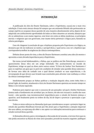 23
Alexandre Aksakof - Animismo e Espiritismo
INTRODUÇÃO
A publicação da obra do Doutor Hartmann, sobre o Espiritismo, causou-me a mais viva
satisfação. O meu mais sincero desejo foi sempre que um eminente filósofo não pertencente ao
campo espírita se ocupasse dessa questão de uma maneira absolutamente séria, depois de ter
adquirido um conhecimento aprofundado de todos os fatos atinentes ao assunto; desejava que
ele os submetesse a um exame rigoroso, sem levar em conta as idéias modernas, os princípios
morais e religiosos que nos governam; esse exame devia pertencer à lógica pura, baseada na
ciência psicológica.
Caso ele chegasse à conclusão de que a hipótese proposta pelo Espiritismo era ilógica, eu
desejaria que ele me indicasse as razões, o porquê disso, e qual seria a seu ver a hipótese que
corresponderia melhor às exigências da ciência contemporânea.
Debaixo desse ponto de vista, a obra do Doutor Hartmann constitui uma obra de mestre e
apresenta a mais elevada importância para o Espiritismo.
Em nosso jornal hebdomadário, o Rebus, que se publica em São Petersburgo, anunciei o
aparecimento dessa obra em um artigo intitulado: Um acontecimento no mundo do
Espiritismo, artigo no qual eu disse entre outras coisas: “O livro do Senhor Von Hartmann é
para os espíritas um guia que os porá em condições de estudar uma questão dessa natureza e
de formar uma idéia do cuidado com o qual devem conduzir as suas experiências, e da
circunspeção de que devem usar tirando suas conclusões para afrontar com confiança a critica
da ciência contemporânea”.
Imediatamente propus ao Rebus publicar a tradução daquela obra, como tinha feito o
jornal Light, de Londres; atualmente o livro do Doutor Hartmann apareceu ao mesmo tempo no
Rebus e em volume separado.
Podemos pois esperar que com o concurso de um pensador, tal qual o Senhor Hartmann
(temos todo o fundamento em acreditar que, no futuro, ele não nos recusará o auxilio das suas
luzes) - esta questão, cuja incomensurável importância para o estudo do homem começa a
aparecer, será finalmente posta na ordem do dia, há de impor e provocar a apreciação a que
tem direito.
Todos os meus esforços na Alemanha (país que consideramos ocupar o primeiro lugar no
estudo das questões filosóficas) tiveram por fim atrair para o Espiritismo a atenção imparcial
dos seus sábios, na esperança de obter o seu apoio e as indicações necessárias para continuar o
estudo racional dessa questão.
A Alemanha oferecia, para a investigação e discussão de tal assunto, o terreno livre que eu
não podia encontrar na Rússia de vinte anos passados; procedi da maneira seguinte: publiquei
 