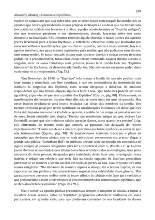 230
Alexandre Aksakof - Animismo e Espiritismo
espécie de calamidade que caía sobre nós, sem se saber donde nem porquê! De acordo com as
opiniões que nos chegavam de fora, nossas próprias inclinações e as idéias que nos tinham sido
inoculadas na infância nos levavam a atribuir aqueles acontecimentos ao “Espírito maligno”;
eles nos tornavam perplexos e nos atormentavam; demais, lançavam sobre nós certo
descrédito na localidade. Nós tínhamos resistido àquela obsessão e lutado contra ela, fazendo
preces fervorosas para a nossa libertação, e entretanto estávamos como que fascinados por
essas maravilhosas manifestações, que nos faziam suportar, contra a nossa vontade, forças e
agentes invisíveis, aos quais éramos impotentes para resistir; que não podíamos nem dormir,
nem compreender. Se nossa vontade, nossos mais sinceros desejos e nossas preces tivessem
podido ter a preponderância, todas essas coisas teriam terminado naquela mesma ocasião, e
ninguém, além da nossa vizinhança mais próxima, jamais teria ouvido falar dos “Espíritos
batedores” de Rochester, da desventurada família Fox. Mas não estava em nosso poder deter
ou dominar os acontecimentos. (Pág. 55.)
“Em Novembro de 1848, os “Espíritos” informaram a família de que não podiam mais
lutar contra a resistência que lhes opunham, e que em conseqüência da insubmissão dos
médiuns às perguntas dos Espíritos, estes seriam obrigados a deixá-los. Os médiuns
responderam que não tinham objeção alguma a fazer a isso, “que nada lhes poderia ser mais
agradável, e que eles só queriam a partida dos Espíritos” (Capron, pág. 88). Efetivamente, as
manifestações detiveram-se; durante doze dias não se ouviu mais dar uma só pancada. Mas
nesse ínterim produziu-se uma brusca mudança nas idéias dos membros da família; eles
tiveram profundo pesar por terem sacrificado às considerações mundanas um dever que lhes
tinha sido imposto em nome da Verdade, e, quando, a pedido de um amigo, as pancadas soaram
de novo, foram saudadas com alegria. “Parecia que recebíamos amigos antigos, escreve Lea
Underhill; amigos que não tínhamos sabido apreciar dantes, tanto quanto era preciso” (pág.
60). Entretanto, do mesmo modo que outrora, as pancadas não deixavam de repetir
imperiosamente: “Tendes um dever a cumprir; queremos que torneis públicas as coisas de que
sois testemunham (Capron, pág. 90). Os interlocutores invisíveis traçaram o plano de
operações que devíamos adotar, com os mais minuciosos pormenores; era preciso alugar a
grande sala pública “Corinthian Hall”; os médiuns deviam subir ao estrado em companhia de
alguns amigos; as pessoas designadas para ler a conferência eram G. Willets e C. W. Capron
(autor do livro acima citado); esse último devia fazer o histórico das manifestações; uma junta
composta de cinco pessoas, designadas pela assistência, devia fazer uma investigação nessa
matéria e redigir um relatório que seria lido na sessão seguinte. Os Espíritos prometiam
patentear-se de maneira a serem ouvidos em todas as partes da sala. Essa proposta teve uma
recusa categórica. “Não tínhamos de maneira alguma o desejo,. diz o Senhor Capron, de nos
expormos ao riso público e não procurávamos angariar uma celebridade desse gênero... Mas
garantiram-nos que era o melhor meio de impor silêncio às calúnias e de fazer jus à verdade, e
que prepararíamos assim o terreno para o desenvolvimento das comunicações espirituais, que
se efetuaria em futuro próximo.” (Págs. 90 e 91.).
Mas o temor da opinião pública preponderava sempre, e ninguém se decidia a tomar a
iniciativa dessas sessões; então os “Espíritos” propuseram estabelecer audiências em casas
particulares, em grandes salas, para que pudessem convencer de sua faculdade de darem
 
