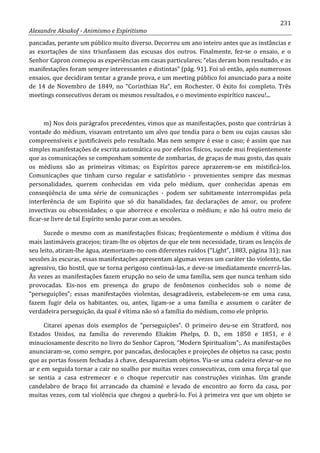 231
Alexandre Aksakof - Animismo e Espiritismo
pancadas, perante um público muito diverso. Decorreu um ano inteiro antes que as instâncias e
as exortações de sins triunfassem das escusas dos outros. Finalmente, fez-se o ensaio, e o
Senhor Capron começou as experiências em casas particulares; “elas deram bom resultado, e as
manifestações foram sempre interessantes e distintas” (pág. 91). Foi só então, após numerosos
ensaios, que decidiram tentar a grande prova, e um meeting público foi anunciado para a noite
de 14 de Novembro de 1849, no “Corinthian Ha”, em Rochester. O êxito foi completo. Três
meetings consecutivos deram os mesmos resultados, e o movimento espirítico nasceu!...
m) Nos dois parágrafos precedentes, vimos que as manifestações, posto que contrárias à
vontade do médium, visavam entretanto um alvo que tendia para o bem ou cujas causas são
compreensíveis e justificáveis pelo resultado. Mas nem sempre é esse o caso; é assim que nas
simples manifestações de escrita automática ou por efeitos físicos, sucede mui freqüentemente
que as comunicações se componham somente de zombarias, de graças de mau gosto, das quais
os médiuns são as primeiras vítimas; os Espíritos parece aprazerem-se em mistificá-los.
Comunicações que tinham curso regular e satisfatório - provenientes sempre das mesmas
personalidades, querem conhecidas em vida pelo médium, quer conhecidas apenas em
conseqüência de uma série de comunicações - podem ser subitamente interrompidas pela
interferência de um Espírito que só diz banalidades, faz declarações de amor, ou profere
invectivas ou obscenidades; o que aborrece e encoleriza o médium; e não há outro meio de
ficar-se livre de tal Espírito senão parar com as sessões.
Sucede o mesmo com as manifestações físicas; freqüentemente o médium é vítima dos
mais lastimáveis gracejos; tiram-lhe os objetos de que ele tem necessidade, tiram os lençóis de
seu leito, atiram-lhe água, atemorizam-no com diferentes ruídos (“Light”, 1883, página 31); nas
sessões às escuras, essas manifestações apresentam algumas vezes um caráter tão violento, tão
agressivo, tão hostil, que se torna perigoso continuá-las, e deve-se imediatamente encerrá-las.
Às vezes as manifestações fazem erupção no seio de uma família, sem que nunca tenham sido
provocadas. Eis-nos em presença do grupo de fenômenos conhecidos sob o nome de
“perseguições”; essas manifestações violentas, desagradáveis, estabelecem-se em uma casa,
fazem fugir dela os habitantes, ou, antes, ligam-se a uma família e assumem o caráter de
verdadeira perseguição, da qual é vítima não só a família do médium, como ele próprio.
Citarei apenas dois exemplos de “perseguições”. O primeiro deu-se em Stratford, nos
Estados Unidos, na família do reverendo Eliakim Phelps, D. D., em 1850 e 1851, e é
minuciosamente descrito no livro do Senhor Capron, “Modern Spiritualism”;. As manifestações
anunciaram-se, como sempre, por pancadas, deslocações e projeções de objetos na casa; posto
que as portas fossem fechadas à chave, desapareciam objetos. Via-se uma cadeira elevar-se no
ar e em seguida tornar a cair no soalho por muitas vezes consecutivas, com uma força tal que
se sentia a casa estremecer e o choque repercutir nas construções vizinhas. Um grande
candelabro de braço foi arrancado da chaminé e levado de encontro ao forro da casa, por
muitas vezes, com tal violência que chegou a quebrá-lo. Foi à primeira vez que um objeto se
 