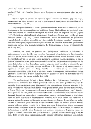232
Alexandre Aksakof - Animismo e Espiritismo
quebrou”) (pág. 141). Sucedeu algumas vezes degenerarem as pancadas em gritos terríveis.
(Ibid.)
“Viam-se aparecer no meio do aposento figuras formadas de diversas peças de roupa,
provenientes de todas as partes da casa e destendidas de maneira que se assemelhavam a
formas humanas.” (Pág. 143.)
Naquela época ainda não se sabia o que era um médium, mas notou-se entretanto que os
fenômenos se ligavam particularmente ao filho do Doutor Phelps, Harry, um menino de onze
anos. Seu chapéu e sua roupa foram rasgados por muitas vezes em pequenos retalhos (página
142). “Certo dia ele foi atirado dentro de um poço; de outra vez foi amarrado e pendurado a um
ramo de árvore.” (Pág. 146). “Quando o mandaram à escola, em Pensilvânia, foi por muitas
vezes beliscado ou picado com alfinetes e incomodado de todas as maneiras”; sua roupa e
livros foram rasgados; as pancadas acompanhavam-no até na escola. A família de quem ele era
pensionista alarmou-se e não quis mais recebê-lo; de maneira que se tornou preciso retirá-lo
de lá. (Pág. 170.)
Entrou-se em breve no período das “perseguições” materiais; o vasilhame e
principalmente objetos de vidro e de porcelana foram quebrados; diariamente, durante muitas
semanas, vidros foram quebrados; ao todo 71 objetos diversos tinham sido inutilizados. O
Doutor Phelps afirma que viu uma escova, que estava no pano da chaminé, precipitar-se para a
janela e atravessar o vidro, quebrando-o com estalido; afirma também ter visto um copo sair da
mesa de trabalho, em cima da qual estava, atirar-se para a janela e quebrar o último vidro que
tinha ficado intacto; entretanto, declara que Harry e ele estavam a sós nesse aposento, e
apressa-se em acrescentar que Harry, durante todo o tempo em que se davam essas
deslocações estranhas, tinha ficado a seu lado, no vão de uma porta, a uma distância muito
grande da chaminé e da mesa de trabalho, para que pudesse ter posto em movimento os dois
objetos de que se trata, sem ser notado. (Pág. 148.)
“Em meados do mês de Maio, o Doutor Phelps e Harry dirigiram-se a Huntingdon, a 7
milhas de sua residência. Eles tinham percorrido cerca de uma milha quando uma pedra do
tamanho de um ovo caiu no carro; foi uma espécie de sinal, pois que em pouco tempo cerca de
doze pedras foram atiradas ainda; depois desse apedrejamento, cujos autores eram invisíveis,
o Doutor Phelps, de regresso, contou dezesseis pedras que tinham caído no carro.” O doutor
tinha guardado em uma gaveta de sua mesa de trabalho dois canhenhos; no maior dos dois, ele
inscrevia diariamente a narração circunstanciada de todas as manifestações que se produziam;
certo dia notou que todas as páginas em que escrevera essas notas tinham sido arrancadas e
desapareceram. Depois de muito procurar, encontraram-se algumas dessas folhas no porão;
quanto às folhas nas quais o Doutor Phelps havia feito a cópia de diversas escritas, tinham
desaparecido sem deixar vestígio. Na gaveta de uma mesa de toucador, o doutor conservava
certo número de escritos feitos por agentes misteriosos; certo dia, todos esses documentos se
inflamaram, e o incêndio só se denunciou pelo fumo que se escapava; da gaveta, quando os
papéis já estavam consumidos a tal ponto que não era possível utilizá-los mais (pág. 163). Na
noite de 18 de Julho, ainda outros papéis, dentre os quais vinte cartas, guardadas na secretária
 