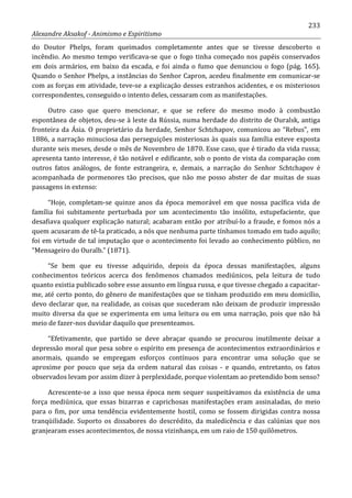 233
Alexandre Aksakof - Animismo e Espiritismo
do Doutor Phelps, foram queimados completamente antes que se tivesse descoberto o
incêndio. Ao mesmo tempo verificava-se que o fogo tinha começado nos papéis conservados
em dois armários, em baixo da escada, e foi ainda o fumo que denunciou o fogo (pág. 165).
Quando o Senhor Phelps, a instâncias do Senhor Capron, acedeu finalmente em comunicar-se
com as forças em atividade, teve-se a explicação desses estranhos acidentes, e os misteriosos
correspondentes, conseguido o intento deles, cessaram com as manifestações.
Outro caso que quero mencionar, e que se refere do mesmo modo à combustão
espontânea de objetos, deu-se à leste da Rússia, numa herdade do distrito de Ouralsk, antiga
fronteira da Ásia. O proprietário da herdade, Senhor Schtchapov, comunicou ao “Rebus”, em
1886, a narração minuciosa das perseguições misteriosas às quais sua família esteve exposta
durante seis meses, desde o mês de Novembro de 1870. Esse caso, que é tirado da vida russa;
apresenta tanto interesse, é tão notável e edificante, sob o ponto de vista da comparação com
outros fatos análogos, de fonte estrangeira, e, demais, a narração do Senhor Schtchapov é
acompanhada de pormenores tão precisos, que não me posso abster de dar muitas de suas
passagens in extenso:
“Hoje, completam-se quinze anos da época memorável em que nossa pacífica vida de
família foi subitamente perturbada por um acontecimento tão insólito, estupefaciente, que
desafiava qualquer explicação natural; acabaram então por atribuí-lo a fraude, e fomos nós a
quem acusaram de tê-la praticado, a nós que nenhuma parte tínhamos tomado em tudo aquilo;
foi em virtude de tal imputação que o acontecimento foi levado ao conhecimento público, no
“Mensageiro do Ouralb.” (1871).
“Se bem que eu tivesse adquirido, depois da época dessas manifestações, alguns
conhecimentos teóricos acerca dos fenômenos chamados mediúnicos, pela leitura de tudo
quanto existia publicado sobre esse assunto em língua russa, e que tivesse chegado a capacitar-
me, até certo ponto, do gênero de manifestações que se tinham produzido em meu domicílio,
devo declarar que, na realidade, as coisas que sucederam não deixam de produzir impressão
muito diversa da que se experimenta em uma leitura ou em uma narração, pois que não há
meio de fazer-nos duvidar daquilo que presenteamos.
“Efetivamente, que partido se deve abraçar quando se procurou inutilmente deixar a
depressão moral que pesa sobre o espírito em presença de acontecimentos extraordinários e
anormais, quando se empregam esforços contínuos para encontrar uma solução que se
aproxime por pouco que seja da ordem natural das coisas - e quando, entretanto, os fatos
observados levam por assim dizer à perplexidade, porque violentam ao pretendido bom senso?
Acrescente-se a isso que nessa época nem sequer suspeitávamos da existência de uma
força mediúnica, que essas bizarras e caprichosas manifestações eram assinaladas, do meio
para o fim, por uma tendência evidentemente hostil, como se fossem dirigidas contra nossa
tranqüilidade. Suporto os dissabores do descrédito, da maledicência e das calúnias que nos
granjearam esses acontecimentos, de nossa vizinhança, em um raio de 150 quilômetros.
 