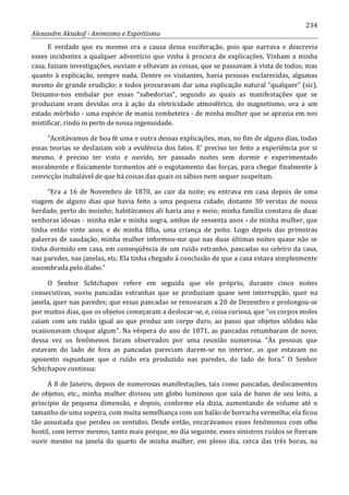 234
Alexandre Aksakof - Animismo e Espiritismo
E verdade que eu mesmo era a causa dessa vociferação, pois que narrava e descrevia
esses incidentes a qualquer adventício que vinha à procura de explicações. Vinham a minha
casa, faziam investigações, ouviam e olhavam as coisas, que se passavam à vista de todos; mas
quanto à explicação, sempre nada. Dentre os visitantes, havia pessoas esclarecidas, algumas
mesmo de grande erudição; e todos procuravam dar uma explicação natural “qualquer” (sic).
Deixamo-nos embalar por essas “sabedorias”, segundo as quais as manifestações que se
produziam eram devidas ora à ação da eletricidade atmosférica, do magnetismo, ora a um
estado mórbido - uma espécie de mania zombeteira - de minha mulher que se aprazia em nos
mistificar, rindo in perto de nossa ingenuidade.
“Aceitávamos de boa fé uma e outra dessas explicações, mas, no fim de alguns dias, todas
essas teorias se desfaziam sob a evidência dos fatos. E' preciso ter feito a experiência por si
mesmo, é preciso ter visto e ouvido, ter passado noites sem dormir e experimentado
moralmente e fisicamente tormentos até o esgotamento das forças, para chegar finalmente à
convicção inabalável de que há coisas das quais os sábios nem sequer suspeitam.
“Era a 16 de Novembro de 1870, ao cair da noite; eu entrava em casa depois de uma
viagem de alguns dias que havia feito a uma pequena cidade, distante 30 verstas de nossa
herdade, perto do moinho; habitávamos ali havia ano e meio; minha família constava de duas
senhoras idosas - minha mãe e minha sogra, ambas de sessenta anos - de minha mulher, que
tinha então vinte anos, e de minha filha, uma criança de peito. Logo depois das primeiras
palavras de saudação, minha mulher informou-me que nas duas últimas noites quase não se
tinha dormido em casa, em conseqüência de um ruído estranho, pancadas no celeiro da casa,
nas paredes, nas janelas, etc. Ela tinha chegado à conclusão de que a casa estava simplesmente
assombrada pelo diabo.”
O Senhor Schtchapov refere em seguida que ele próprio, durante cinco noites
consecutivas, ouviu pancadas estranhas que se produziam quase sem interrupção, quer na
janela, quer nas paredes; que essas pancadas se renovaram a 20 de Dezembro e prolongou-se
por muitos dias, que os objetos começaram a deslocar-se, e, coisa curiosa, que “os corpos moles
caíam com um ruído igual ao que produz um corpo duro, ao passo que objetos sólidos não
ocasionavam choque algum”. Na véspera do ano de 1871, as pancadas retumbaram de novo;
dessa vez os fenômenos foram observados por uma reunião numerosa. “Às pessoas que
estavam do lado de fora as pancadas pareciam darem-se no interior, as que estavam no
aposento supunham que o ruído era produzido nas paredes, do lado de fora.” O Senhor
Schtchapov continua:
A 8 de Janeiro, depois de numerosas manifestações, tais como pancadas, deslocamentos
de objetos, etc., minha mulher divisou um globo luminoso que saía de baixo de seu leito, a
princípio de pequena dimensão, e depois, conforme ela dizia, aumentando de volume até o
tamanho de uma sopeira, com muita semelhança com um balão de borracha vermelha; ela ficou
tão assustada que perdeu os sentidos. Desde então, encarávamos esses fenômenos com olho
hostil, com terror mesmo, tanto mais porque, no dia seguinte, esses sinistros ruídos se fizeram
ouvir mesmo na janela do quarto de minha mulher, em pleno dia, cerca das três horas, na
 