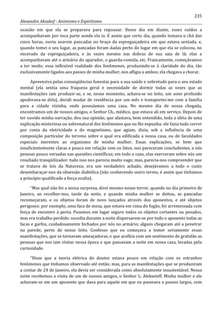 235
Alexandre Aksakof - Animismo e Espiritismo
ocasião em que ela se preparava para repousar. Desse dia em diante, esses ruídos a
acompanhavam por toca parte aonde ela ia. E assim que certo dia, quando tomava o chá das
cinco horas, ouviu soarem pancadas no braço da espreguiçadeira em que estava sentada, e,
quando tomei o seu lugar, as pancadas foram dadas perto do lugar em que ela se colocou, no
encerado da espreguiçadeira, e às vezes mesmo nas dobras de sua saia de lã; elas a
acompanhavam até o armário do aparador, o guarda-comida, etc. Francamente, começávamos
a ter medo; essa inflexível realidade dos fenômenos, produzindo-se à claridade do dia, tão
exclusivamente ligados aos passos de minha mulher, nos afligia a ambos; ela chegava a chorar.
Apreensiva pelas conseqüências funestas para a sua saúde e sobretudo para o seu estado
mental (ela sentia uma fraqueza geral e necessidade de dormir todas as vezes que as
manifestações iam produzir-se, e se, nesse momento, achava-se no leito, um sono profundo
apoderava-se dela), decidi mudar de residência por um mês e transportei-me com a família
para a cidade vizinha, onde possuíamos uma casa. No mesmo dia de nossa chegada,
encontramos um de nossos amigos, o Senhor Ch., médico, que estava ali em serviço. Depois de
ter ouvido minha narração, deu sua opinião, que afastava, bem entendido, toda a idéia de uma
explicação misteriosa ou sobrenatural dos fenômenos que eu lhe expunha: ele fazia tudo correr
por conta da eletricidade e do magnetismo, que agiam, dizia, sob a influência de uma
composição particular do terreno sobre o qual era edificada a nossa casa, ou de faculdades
especiais inerentes ao organismo de minha mulher. Essas explicações, se bem que
insuficientemente claras e pouco em relação com os fatos, nos pareceram concludentes, a nós
pessoas pouco versadas nas questões científicas; em todo o caso, elas exerceram sobre nós um
resultado tranqüilizador: tudo isso nos parecia muito vago; mas, parecia-nos compreender que
se tratava de leis da Natureza; era um verdadeiro achado; desejávamos a todo o custo
desembaraçar-nos da obsessão diabólica (não conhecendo outro termo, é assim que tínhamos
a princípio qualificado a força oculta).
“Mas qual não foi a nossa surpresa, direi mesmo nosso terror, quando no dia primeiro de
Janeiro, ao recolher-nos, tarde da noite, e quando minha mulher se deitou, as pancadas
recomeçaram, e os objetos foram de novo lançados através dos aposentos, e até objetos
perigosos: por exemplo, uma faca de mesa, que estava em cima do fogão, foi arremessada com
força de encontro à porta. Pusemos em lugar seguro todos os objetos cortantes ou pesados,
mas era trabalho perdido: sucedia durante a noite dispersarem-se por todo o aposento todas as
facas e garfos, cuidadosamente fechados por nós no armário; alguns chegaram até a penetrar
na parede, perto de nosso leito. Confesso que eu começava a temer seriamente essas
manifestações, que se tornavam ameaçadoras, e que acolhia com um sentimento de gratidão as
pessoas que nos iam visitar nessa época e que passavam a noite em nossa casa, levadas pela
curiosidade.
“Disse que a teoria elétrica do doutor estava pouco em relação com os estranhos
fenômenos que tínhamos observado até então; mas, para as manifestações que se produziram
a contar de 24 de Janeiro, ela devia ser considerada como absolutamente insustentável. Nessa
noite recebemos a visita de um de nossos amigos, o Senhor L. Alekseieff. Minha mulher e ele
achavam-se em um aposento que dava para aquele em que eu passeava a passos largos, com
 