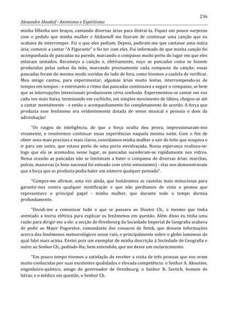 236
Alexandre Aksakof - Animismo e Espiritismo
minha filhinha nos braços, cantando diversas árias para distraí-Ia. Fiquei um pouco surpreso
com o pedido que minha mulher e Alekseieff me fizeram de continuar uma canção que eu
acabava de interromper. Fiz o que eles pediam. Depois, pediram-me que cantasse uma outra
ária; comecei a cantar “A Figurante” e fui ter com eles. Fui informado de que minha canção foi
acompanhada de pancadas na parede, marcando o compasso muito perto do lugar em que eles
estavam sentados. Recomeço a canção e, efetivamente, ouço as pancadas como se fossem
produzidas pelas unhas da mão, marcando precisamente cada compasso da canção; essas
pancadas foram do mesmo modo ouvidas do lado de fora, como tivemos a cautela de verificar.
Meu amigo cantou, para experimentar, algumas árias muito lentas, interrompendo-as de
tempos em tempos - e entretanto o ritmo das pancadas continuava a seguir o compasso, se bem
que as interrupções intencionais produzissem certa confusão. Experimentou-se cantar em voz
cada vez mais baixa, terminando em cochicho, em simples movimento de lábios, chegou-se até
a cantar mentalmente - e então o acompanhamento foi completamente de acordo. A força que
produzia esse fenômeno era evidentemente dotada de senso musical e possuía o dom da
adivinhação!
“Os rasgos de inteligência, de que a força oculta deu prova, impressionaram-nos
vivamente, e resolvemos continuar essas experiências naquela mesma noite. Com o fim de
obter sons mais precisos e mais claros, convidamos minha mulher a sair do leito que ocupava e
ir para um outro, que estava perto de uma porta envidraçada. Nossa esperança realizou-se:
logo que ela se acomodou nesse lugar, as pancadas sucederam-se rapidamente nos vidros.
Nessa ocasião as pancadas não se limitavam a bater o compasso de diversas árias: marchas,
polcas, mazurcas (o hino nacional foi entoado com certo entusiasmo) - elas nos demonstravam
que a força que as produzia podia bater um número qualquer pensado”.
“Cumpre-me afirmar, uma vez ainda, que tomávamos as cautelas mais minuciosas para
garantir-nos contra qualquer mistificação e que não perdíamos de vista a pessoa que
representava o principal papel - minha mulher, que durante todo o tempo dormia
profundamente.
“Decidi-me a comunicar tudo o que se passava ao Doutor Ch., o mesmo que tinha
aventado a teoria elétrica para explicar os fenômenos em questão. Além disso eu tinha uma
razão para dirigir-me a ele: a secção de Orenbourg da Sociedade Imperial de Geografia acabava
de pedir ao Major Pogorelov, comandante dos cossacos de Iletzk, que dessem informações
acerca dos fenômenos meteorológicos nesse raio, e principalmente sobre o globo luminoso do
qual falei mais acima. Enviei pois um exemplar de minha descrição à Sociedade de Geografia e
outro ao Senhor Ch., pedindo-lhe, bem entendido, que me desse um esclarecimento.
“Em pouco tempo tivemos a satisfação de receber a visita de três pessoas que nos eram
muito conhecidas por suas excelentes qualidades e elevada competência: o Senhor A. Akoutine,
engenheiro-químico, amigo do governador de Orenbourg; o Senhor N. Savitch, homem de
letras; e o médico em questão, o Senhor Ch.
 
