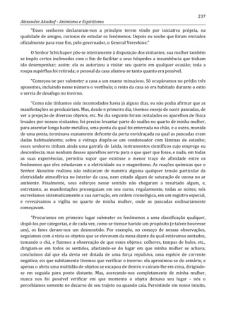 237
Alexandre Aksakof - Animismo e Espiritismo
“Esses senhores declararam-nos a princípio terem vindo por iniciativa própria, na
qualidade de amigos, curiosos de estudar os fenômenos. Depois eu soube que foram enviados
oficialmente para esse fim, pelo governador, o General Verevkine.”
O Senhor Schtchapov pôs-se inteiramente à disposição dos visitantes; sua mulher também
se impôs certos incômodos com o fim de facilitar a seus hóspedes a incumbência que tinham
ido desempenhar; assim: ela os autorizou a visitar seu quarto em qualquer ocasião; toda a
roupa supérflua foi retirada; o pessoal da casa afastou-se tanto quanto era possível.
“Começou-se por submeter a casa a um exame minucioso. Só ocupávamos no prédio três
aposentos, incluindo nesse número o vestíbulo; o resto da casa só era habitado durante o estio
e servia de desafogo no inverno.
“Como não tínhamos sido incomodados havia já alguns dias, eu não podia afirmar que as
manifestações se produziriam. Mas, desde o primeiro dia, tivemos ensejo de ouvir pancadas, de
ver a projeção de diversos objetos, etc. No dia seguinte foram instalados os aparelhos de física
levados por nossos visitantes; foi preciso levantar parte do soalho no quarto de minha mulher,
para assentar longa haste metálica, uma ponta da qual foi enterrada no chão, e a outra, munida
de uma ponta, terminava exatamente defronte da porta envidraçada na qual as pancadas eram
dadas habitualmente; sobre a vidraça dispôs-se um condensador com lâminas de estanho;
esses senhores tinham ainda uma garrafa de Leida, instrumentos científicos cujo emprego eu
desconhecia; mas nenhum desses aparelhos serviu para o que quer que fosse, e nada, em todas
as suas experiências, permitiu supor que existisse o menor traço de afinidade entre os
fenômenos que eles estudavam e a eletricidade ou o magnetismo. As reações químicas que o
Senhor Akoutine realizou não indicaram de maneira alguma qualquer tensão particular da
eletricidade atmosférica no interior da casa, nem estado algum de saturação de ozona no ar
ambiente. Finalmente, seus esforços nesse sentido não chegaram a resultado algum, e,
entretanto, as manifestações prosseguiam em seu curso, regularmente, todas as noites; nós
escrevíamos sistematicamente a sua narração, em ordem cronológica, em um registro especial,
e revezávamos a vigília no quarto de minha mulher, onde as pancadas ordinariamente
começavam.
“Procuramos em primeiro lugar submeter os fenômenos a uma classificação qualquer,
dispô-los por categorias, e de cada vez, como se tivesse havido um propósito (e talvez houvesse
um), os fatos deram-nos um desmentido. Por exemplo, no começo de nossas observações,
seguíamos com a vista os objetos que se elevavam da mesa diante da qual estávamos sentados,
tomando o chá, e fizemos a observação de que esses objetos: colheres, tampas de bules, etc.,
dirigiam-se em todos os sentidos, afastando-se do lugar em que minha mulher se achava;
concluímos daí que ela devia ser dotada de uma força repulsiva, uma espécie de corrente
negativa; eis que subitamente tivemos que verificar o inverso: ela aproximou-se do armário, e
apenas o abriu uma multidão de objetos se escapou de dentro e caíram-lhe em cima, dirigindo-
se em seguida para ponto distante. Mas, acercando-nos completamente de minha mulher,
nunca nos foi possível verificar em que momento o objeto deixava seu lugar - nós o
percebíamos somente no decurso de seu trajeto ou quando caía. Persistindo em nosso intuito,
 