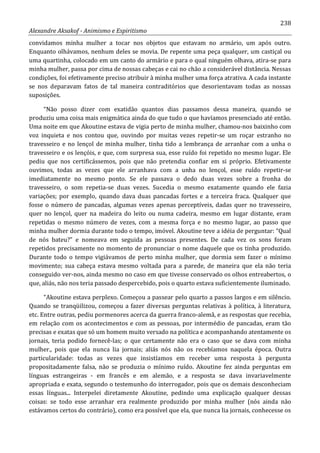 238
Alexandre Aksakof - Animismo e Espiritismo
convidamos minha mulher a tocar nos objetos que estavam no armário, um após outro.
Enquanto olhávamos, nenhum deles se movia. De repente uma peça qualquer, um castiçal ou
uma quartinha, colocado em um canto do armário e para o qual ninguém olhava, atira-se para
minha mulher, passa por cima de nossas cabeças e cai no chão a considerável distância. Nessas
condições, foi efetivamente preciso atribuir à minha mulher uma força atrativa. A cada instante
se nos deparavam fatos de tal maneira contraditórios que desorientavam todas as nossas
suposições.
“Não posso dizer com exatidão quantos dias passamos dessa maneira, quando se
produziu uma coisa mais enigmática ainda do que tudo o que havíamos presenciado até então.
Uma noite em que Akoutine estava de vigia perto de minha mulher, chamou-nos baixinho com
voz inquieta e nos contou que, ouvindo por muitas vezes repetir-se um roçar estranho no
travesseiro e no lençol de minha mulher, tinha tido a lembrança de arranhar com a unha o
travesseiro e os lençóis, e que, com surpresa sua, esse ruído foi repetido no mesmo lugar. Ele
pediu que nos certificássemos, pois que não pretendia confiar em si próprio. Efetivamente
ouvimos, todas as vezes que ele arranhava com a unha no lençol, esse ruído repetir-se
imediatamente no mesmo ponto. Se ele passava o dedo duas vezes sobre a fronha do
travesseiro, o som repetia-se duas vezes. Sucedia o mesmo exatamente quando ele fazia
variações; por exemplo, quando dava duas pancadas fortes e a terceira fraca. Qualquer que
fosse o número de pancadas, algumas vezes apenas perceptíveis, dadas quer no travesseiro,
quer no lençol, quer na madeira do leito ou numa cadeira, mesmo em lugar distante, eram
repetidas o mesmo número de vezes, com a mesma força e no mesmo lugar, ao passo que
minha mulher dormia durante todo o tempo, imóvel. Akoutine teve a idéia de perguntar: “Qual
de nós bateu?” e nomeava em seguida as pessoas presentes. De cada vez os sons foram
repetidos precisamente no momento de pronunciar o nome daquele que os tinha produzido.
Durante todo o tempo vigiávamos de perto minha mulher, que dormia sem fazer o mínimo
movimento; sua cabeça estava mesmo voltada para a parede, de maneira que ela não teria
conseguido ver-nos, ainda mesmo no caso em que tivesse conservado os olhos entreabertos, o
que, aliás, não nos teria passado despercebido, pois o quarto estava suficientemente iluminado.
“Akoutine estava perplexo. Começou a passear pelo quarto a passos largos e em silêncio.
Quando se tranqüilizou, começou a fazer diversas perguntas relativas à política, à literatura,
etc. Entre outras, pediu pormenores acerca da guerra franco-alemã, e as respostas que recebia,
em relação com os acontecimentos e com as pessoas, por intermédio de pancadas, eram tão
precisas e exatas que só um homem muito versado na política e acompanhando atentamente os
jornais, teria podido fornecê-las; o que certamente não era o caso que se dava com minha
mulher., pois que ela nunca lia jornais; aliás nós não os recebíamos naquela época. Outra
particularidade: todas as vezes que insistíamos em receber uma resposta à pergunta
propositadamente falsa, não se produzia o mínimo ruído. Akoutine fez ainda perguntas em
línguas estrangeiras - em francês e em alemão, e a resposta se dava invariavelmente
apropriada e exata, segundo o testemunho do interrogador, pois que os demais desconheciam
essas línguas... Interpelei diretamente Akoutine, pedindo uma explicação qualquer dessas
coisas: se todo esse arranhar era realmente produzido por minha mulher (nós ainda não
estávamos certos do contrário), como era possível que ela, que nunca lia jornais, conhecesse os
 