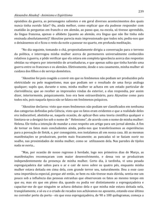 239
Alexandre Aksakof - Animismo e Espiritismo
episódios da guerra, as personagens salientes e em geral diversos acontecimentos dos quais
nunca tinha ouvido falar? Ou, ainda melhor, como explicar que ela pudesse responder com
exatidão às perguntas em francês e em alemão, ao passo que, na escola, só tivesse aprendido,
da língua francesa, apenas o alfabeto (quanto ao alemão, era língua que não lhe tinha sido
ensinada absolutamente)? Akoutine parecia mais impressionado que todos nós; pediu-nos que
o deixássemos só e ficou o resto da noite a passear no quarto, em profunda meditação.
“No dia seguinte, tomando o chá, propositadamente dirigiu a conversação para o terreno
da política, e interrogou minha mulher acerca de pormenores universalmente conhecidos
relativos à guerra, e pôde verificar que ela estava em completa ignorância acerca das respostas
obtidas na véspera por intermédio de arranhaduras, e que apenas sabia que tinha havido uma
guerra entre os franceses e os alemães. Efetivamente, desde o seu casamento, minha mulher só
cuidava dos filhos e do serviço doméstico.
“Akoutine foi pois coagido a convir em que os fenômenos não podiam ser produzidos pela
eletricidade ou pelo magnetismo, mas que podiam ser o resultado de uma força análoga
qualquer; supôs que, durante o sono, minha mulher se achava em um estado particular de
clarividência; que ao receber as impressões vindas do exterior, a elas respondia, por assim
dizer, interiormente, psiquicamente. Isso era bem extraordinário, para Alçoutine como para
todos nós, pois naquela época não se falava em fenômenos psíquicos.
“Akoutine declarou: visto que esses fenômenos não podiam ser classificados em nenhuma
das categorias definidas pela Ciência, visto que os fatos eram evidentes e que a realidade deles
era indiscutível, abstinha-se, naquela ocasião, de aplicar-lhes uma teoria científica qualquer e
limitava-se a designá-los sob o nome de “ Helenismo”, de acordo com o nome de minha mulher:
Helena. Ele tinha a intenção de mandar a esse respeito um artigo para um jornal alemão. A fim
de tornar os fatos mais concludentes ainda, pediu-nos que transferíssemos as experiências
para a povoação de Iletzk, e, por conseguinte, nos instalamos ali em nossa casa. Ali as mesmas
manifestações se produziram, porém mais fracamente; as pancadas só se faziam ouvir no
soalho, nas proximidades de minha mulher, como se utilizassem dela. Nas paredes de tijolos
nada se ouvia...
“Mas, por ocasião de nosso regresso à herdade, logo nos primeiros dias de Março, as
manifestações recomeçaram com maior desenvolvimento, e dessa vez se produziram
independentemente da presença de minha mulher. Certo dia, à tardinha, vi uma pesada
espreguiçadeira dar saltos para o ar e cair de novo sobre os quatro pés, enquanto minha
mulher estava deitada em cima dela, com grande terror seu, naturalmente. Dou a esse caso
uma importância especial, porque até então, se bem eu não tivesse mais dúvida, sentia-me um
pouco sob a influência das pessoas estranhas que observavam os fatos ao mesmo tempo em
que eu; mas eis que em pleno dia, quando eu podia ver distintamente a espreguiçadeira e
capacitar-me de que ninguém se achava debaixo dela e que minha mãe estava deitada nela,
tranqüilamente, e só eu e o criado de recados nos achávamos no aposento, estando esse último
no corredor perto da porta - eis que essa espreguiçadeira, de 90 a 100 quilogramas, começa a
 