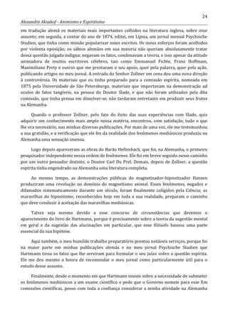 24
Alexandre Aksakof - Animismo e Espiritismo
em tradução alemã os materiais mais importantes colhidos na literatura inglesa, sobre esse
assunto; em seguida, a contar do ano de 1874, editei, em Lípsia, um jornal mensal Psychische
Studien, que tinha como missão popularizar esses escritos. Os meus esforços foram acolhidos
por violenta oposição; os sábios alemães em sua maioria não queriam absolutamente tratar
dessa questão julgada indigna; negavam os fatos, condenavam a teoria, e isso apesar da atitude
animadora de muitos escritores célebres, tais como Emmanuel Fichte, Franz Hoffmam,
Maximiliano Perty e outros que me prestaram o seu apoio, quer pela palavra, quer pela ação,
publicando artigos no meu jornal. A entrada do Senhor Zollner em cena deu uma nova direção
à controvérsia. Os materiais que eu tinha preparado para a comissão espírita, nomeada em
1875 pela Universidade de São Petersburgo, materiais que importavam na demonstração ad
oculos de fatos tangíveis, na pessoa do Doutor Slade, e que não foram utilizados pela dita
comissão, que tinha pressa em dissolver-se, não tardaram entretanto em produzir seus frutos
na Alemanha.
Quando o professor Zollner, pelo fato do êxito das suas experiências com Slade, quis
adquirir um conhecimento mais amplo nessa matéria, encontrou, com satisfação, tudo o que
lhe era necessário, nas minhas diversas publicações. Por mais de uma vez, ele me testemunhou
a sua gratidão, e a verificação que ele fez da realidade dos fenômenos mediúnicos produziu na
Alemanha uma sensação imensa.
Logo depois apareceram as obras do Barão Hellenbach, que foi, na Alemanha, o primeiro
pesquisador independente nessa ordem de fenômenos. Ele foi em breve seguido nesse caminho
por um outro pensador distinto, o Doutor Carl Du Prel. Demais, depois de Zollner, a questão
espírita tinha engendrado na Alemanha uma literatura completa.
Ao mesmo tempo, as demonstrações públicas do magnetizador-hipnotizador Hansen
produziram uma revolução no domínio do magnetismo animal. Esses fenômenos, negados e
difamados sistematicamente durante um século, foram finalmente coligidos pela Ciência; as
maravilhas do hipnotismo, reconhecidos hoje em toda a sua realidade, preparam o caminho
que deve conduzir à aceitação das maravilhas mediúnicas.
Talvez seja mesmo devido a esse concurso de circunstâncias que devemos o
aparecimento do livro de Hartmann, porque é precisamente sobre a teoria da sugestão mental
em geral e da sugestão das alucinações em particular, que esse filósofo baseou uma parte
essencial da sua hipótese.
Aqui também, o meu humilde trabalho preparatório prestou notáveis serviços, porque foi
na maior parte em minhas publicações alemãs e no meu jornal Psychische Studien que
Hartmann tirou os fatos que lhe serviram para formular o seu juízo sobre a questão espírita.
Ele me deu mesmo a honra de recomendar o meu jornal como particularmente útil para o
estudo desse assunto.
Finalmente, desde o momento em que Hartmann insiste sobre a necessidade de submeter
os fenômenos mediúnicos a um exame científico e pede que o Governo nomeie para esse fim
comissões científicas, posso com toda a confiança considerar a minha atividade na Alemanha
 