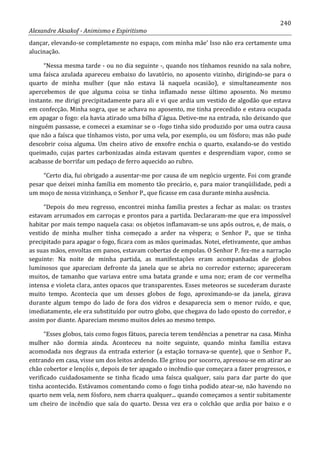240
Alexandre Aksakof - Animismo e Espiritismo
dançar, elevando-se completamente no espaço, com minha mãe' Isso não era certamente uma
alucinação.
“Nessa mesma tarde - ou no dia seguinte -, quando nos tínhamos reunido na sala nobre,
uma faísca azulada apareceu embaixo do lavatório, no aposento vizinho, dirigindo-se para o
quarto de minha mulher (que não estava lá naquela ocasião), e simultaneamente nos
apercebemos de que alguma coisa se tinha inflamado nesse último aposento. No mesmo
instante. me dirigi precipitadamente para ali e vi que ardia um vestido de algodão que estava
em confecção. Minha sogra, que se achava no aposento, me tinha precedido e estava ocupada
em apagar o fogo: ela havia atirado uma bilha d'água. Detive-me na entrada, não deixando que
ninguém passasse, e comecei a examinar se o -fogo tinha sido produzido por uma outra causa
que não a faísca que tínhamos visto, por uma vela, por exemplo, ou um fósforo; mas não pude
descobrir coisa alguma. Um cheiro ativo de enxofre enchia o quarto, exalando-se do vestido
queimado, cujas partes carbonizadas ainda estavam quentes e desprendiam vapor, como se
acabasse de borrifar um pedaço de ferro aquecido ao rubro.
“Certo dia, fui obrigado a ausentar-me por causa de um negócio urgente. Foi com grande
pesar que deixei minha família em momento tão precário, e, para maior tranqüilidade, pedi a
um moço de nossa vizinhança, o Senhor P., que ficasse em casa durante minha ausência.
“Depois do meu regresso, encontrei minha família prestes a fechar as malas: os trastes
estavam arrumados em carroças e prontos para a partida. Declararam-me que era impossível
habitar por mais tempo naquela casa: os objetos inflamavam-se uns após outros, e, de mais, o
vestido de minha mulher tinha começado a arder na véspera; o Senhor P., que se tinha
precipitado para apagar o fogo, ficara com as mãos queimadas. Notei, efetivamente, que ambas
as suas mãos, envoltas em panos, estavam cobertas de empolas. O Senhor P. fez-me a narração
seguinte: Na noite de minha partida, as manifestações eram acompanhadas de globos
luminosos que apareciam defronte da janela que se abria no corredor externo; apareceram
muitos, de tamanho que variava entre uma batata grande e uma noz; eram de cor vermelha
intensa e violeta clara, antes opacos que transparentes. Esses meteoros se sucederam duraste
muito tempo. Acontecia que um desses globos de fogo, aproximando-se da janela, girava
durante algum tempo do lado de fora dos vidros e desaparecia sem o menor ruído, e que,
imediatamente, ele era substituído por outro globo, que chegava do lado oposto do corredor, e
assim por diante. Apareciam mesmo muitos deles ao mesmo tempo.
“Esses globos, tais como fogos fátuos, parecia terem tendências a penetrar na casa. Minha
mulher não dormia ainda. Aconteceu na noite seguinte, quando minha família estava
acomodada nos degraus da entrada exterior (a estação tornava-se quente), que o Senhor P.,
entrando em casa, visse um dos leitos ardendo. Ele gritou por socorro, apressou-se em atirar ao
chão cobertor e lençóis e, depois de ter apagado o incêndio que começara a fazer progressos, e
verificado cuidadosamente se tinha ficado uma faísca qualquer, saiu para dar parte do que
tinha acontecido. Estávamos comentando como o fogo tinha podido atear-se, não havendo no
quarto nem vela, nem fósforo, nem charra qualquer... quando começamos a sentir subitamente
um cheiro de incêndio que saía do quarto. Dessa vez era o colchão que ardia por baixo e o
 