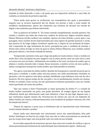 241
Alexandre Aksakof - Animismo e Espiritismo
incêndio já tinha destruído a crina a tal ponto que era impossível atribuí-lo a uma falta de
cuidados, no momento da primeira aspersão.
“Fatos ainda mais graves se verificaram, em conseqüência dos quais a permanência
naquela casa se tornava impossível daí em diante; era preciso a todo o custo mudar de
residência imediatamente, apesar dos obstáculos que teríamos de afrontar em virtude do
degelo e das enchentes que tinham sobrevindo.
“Cito as palavras do Senhor P.: “Eu estava sentado tranqüilamente, tocando guitarra. Um
vizinho, o moleiro que tinha ido visitar-nos, acabava de deixar-nos. Alguns instantes depois,
Helena Efimovna (minha mulher) saiu também. Apenas ela tinha fechado a porta após a sua
passagem, meus ouvidos foram impressionados por uma espécie de gemido queixoso e surdo,
que parecia vir de longe. Julguei reconhecer aquela voz, e, depois de um momento de torpor,
sob a impressão de vago sentimento de terror, precipitei-me para o vestíbulo de entrada, e
divisei uma coluna de fogo no meio da qual se achava Helena Efimovna; seus vestidos ardiam
pela parte inferior, e ela estava rodeada de chamas,
“Compreendi, à primeira vista, que o fogo não podia ser muito intenso. Como o vestido era
muito fino e leve, precipitei-me para apagá-lo com as mãos, porém, senti um calor atroz, como
se tocasse em cera em fusão... Subitamente um estalido se fez ouvir em baixo do soalho, que se
abalava e vacilava durante todo o tempo. Nesse momento, o moleiro correu em meu auxílio, e
ambos conseguimos transportar minha mulher, que tinha perdido os sentidos.
“Eis agora a narração de minha mulher: Quando ela transpusera a entrada da porta que se
abria para o vestíbulo, o soalho cedeu sob seus passos; um ruído ensurdecedor retumbou no
aposento, e ela viu aparecer uma faísca azulada, semelhante a que tínhamos visto sair de sob o
lavatório. Ela teve apenas tempo de dar um grito e viu-se imediatamente envolta em chamas.
Perdeu os sentidos. Coisa curiosa, ela não apresentava nenhuma queimadura, mas seu vestido
estava queimado, até acima dos joelhos.
“Que nos restava a fazer? Examinando as mãos queimadas do Senhor P. e o vestido de
minha mulher consumido em parte, sem poder descobrir ali vestígio algum de um líquido
inflamável, decidi que efetivamente nada mais tínhamos a fazer do que fugir daquela casa, o
que resolvemos naquele mesmo dia. Provemo-nos de móveis em casa de um habitante da
aldeia vizinha, um cossaco, onde permanecemos, sem incidente de qualquer natureza, até o fim
da estação das chuvas”.
“Depois do regresso a nossa casa, os fenômenos não se reproduziram mais. Entretanto,
resolvi mandar demolir o prédio.”
Citarei ainda uma observação mui interessante acerca das materializações, feita pelo
Senhor Schtchapov no final de seu artigo. Esse caso não se refere precisamente ao assunto de
que me ocupo nesse lugar; mas tem grande valor em razão da sua raridade:
Eu me tinha esquecido de mencionar que por duas vezes tive ocasião de verificar o que se
chama presentemente fenômenos de materialização (nós chamávamos àquilo - diabruras).
 