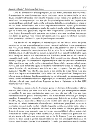 242
Alexandre Aksakof - Animismo e Espiritismo
“Certo dia minha mulher divisou pela janela, do lado de fora, mão rósea, delicada, como a
de uma criança, de unhas lustrosas, que tocava tambor nos vidros. Na mesma janela, em outro
dia, ela se surpreendeu com o aparecimento de duas pequenas formas vivas que tinham muita
semelhança com sanguessugas; essa aparição desagradável produziu-lhe uma impressão tal
que ela perdeu os sentidos. De outra vez fui testemunha de fenômeno semelhante: eu estava só
em casa, minha mulher dormia, e eu acabava de passar muitas horas à espreita, para descobrir
o autor das pancadas que ouvia dar no soalho do quarto de minha mulher (tinha a suspeita de
que ela mesma podia produzi-Ias, fingindo estar completamente adormecida). Por muitas
vezes deslizei de mansinho até à sua porta, mas, todas as vezes que eu olhava furtivamente
para dentro do quarto, o ruído cessava, para recomeçar desde que eu me afastava, ou mesmo
desde que desviava os olhos. Era como de propósito para incomodar.
“Mas, de uma vez - foi à vigésima, se não me engano - fiz uma entrada brusca no quarto,
no momento em que as pancadas recomeçavam... e estaquei, gelado de terror: uma pequena
mão rósea, quase infantil, elevou-se subitamente do soalho, desapareceu entre o cobertor de
minha mulher adormecida e escondeu-se nas dobras, perto de sua espádua, e eu pude ver,
distintamente, o cobertor ondular de maneira inexplicável, desde sua extremidade até o lugar,
perto da espádua, onde a mão se tinha contraído. Não havia, parece, motivo para um terror
exagerado, e entretanto, repito-o, fiquei petrificado de terror, pois essa mão não era a de minha
mulher (se bem que a sua também fosse pequena). O que eu tinha visto, vi-o mui distintamente.
Aliás, a posição na qual minha mulher estava deitada (sobre,o lado esquerdo, voltada para a
parede), sem fazer movimento algum, não lhe teria permitido levar a mão até o chão, e muito
menos levantá-la tão rapidamente, em linha reta para a espádua. Que era pois? Uma
alucinação? Não. Mil vezes não! Não sou sujeito a essa espécie de coisas. Talvez fosse uma
mistificação da parte de minha mulher, obedecendo a uma inclinação mórbida de enganar? Mas
a forma, a cor, a exigüidade da mão aparecida, não me permitiam deter-me nessa suposição. E
depois a minha defunta era uma mulher de princípios, de caráter sério, esposa e mãe exemplar,
religiosa, e não sofreu de espécie alguma de acessos até à morte (ela faleceu em Abril de 1879,
de complicações de parto).
“Entretanto, a maior parte dos fenômenos que se produziram: deslocamento de objetos,
pancadas, ocultavam-se por assim dizer atrás dela, razão pela qual muitas pessoas estavam
persuadidas de que essas manifestações eram obra sua, não querendo levar em conta
numerosos casos em que sua intervenção teria sido materialmente impossível, por exemplo,
quando os diversos objetos e utensílios eram arremessados do interior de armários fechados,
de cofres, etc., nos quais ela não tocava naquela ocasião. Certo dia em que acabávamos de
sentar-nos em roda da mesa com os três membros da comissão, dos quais já falei, e com outros
convidados, e quando minha mulher, voltando do guarda-comida, conduzindo muitos púcaros
com peixe de salmoura, se preparava para abrir a porta exterior do vestíbulo, precisamente
defronte da mesa, nesse momento exato recebemos uma multidão de objetos miúdos, tais
como: balas de chumbo, pregos velhos enferrujados, e outras coisas usadas que tinham sido
atiradas numa velha caixa em um quarto que servia de dispensa (como tive ocasião de
lembrar-me mais tarde), e que iam naquele momento cair com uma rapidez fulminante em
cima da mesa diante da qual estávamos sentados. O criado, que acompanhara minha mulher,
 