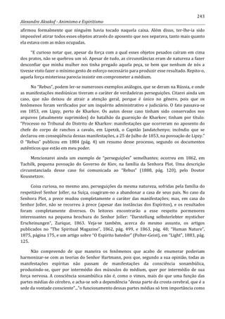 243
Alexandre Aksakof - Animismo e Espiritismo
afirmou formalmente que ninguém havia tocado naquela caixa. Além disso, ter-lhe-ia sido
impossível atirar todos esses objetos através do aposento que nos separava, tanto mais quanto
ela estava com as mãos ocupadas.
“E curioso notar que, apesar da força com a qual esses objetos pesados caíram em cima
dos pratos, não se quebrou um só. Apesar de tudo, as circunstâncias eram de natureza a fazer
desconfiar que minha mulher nos tinha pregado aquela peça, se bem que nenhum de nós a
tivesse visto fazer o mínimo gesto de esforço necessário para produzir esse resultado. Repito-o,
aquela força misteriosa parecia insistir em comprometer a médium.
No “Rebus”, podem ler-se numerosos exemplos análogos, que se deram na Rússia, e onde
as manifestações mediúnicas tiveram o caráter de verdadeiras perseguições. Citarei ainda um
caso, que não deixou de atrair a atenção geral, porque é único no gênero, pois que os
fenômenos foram verificados por um inquérito administrativo e judiciário. O fato passava-se
em 1853, em Lipzy, perto de Kharkov. Os autos desse caso tinham sido conservados nos
arquivos (atualmente suprimidos) do batalhão da guarnição de Kharkov; tinham por título:
“Processo no Tribunal do Distrito de Kharkov: manifestações que ocorreram no aposento do
chefe do corpo de ranchos a cavalo, em Lipetzk, o Capitão Jandatchenyo; incêndio que se
declarou em conseqüência dessas manifestações, a 25 de Julho de 1853, na povoação de Lipzy.”
O “Rebus” publicou em 1884 (pág. 4) um resumo desse processo, segundo os documentos
autênticos que estão em meu poder.
Mencionarei ainda um exemplo de “perseguições” semelhantes; ocorreu em 1862, em
Tachilk, pequena povoação do Governo de Kiev, na família da Senhora Plot. Uma descrição
circunstanciada desse caso foi comunicada ao “Rebus” (1888, pág. 120), pelo Doutor
Kousnetzov.
Coisa curiosa, no mesmo ano, perseguições da mesma natureza, sofridas pela família do
respeitável Senhor Joller, na Suíça, coagiram-no a abandonar a casa de seus pais. No caso da
Senhora Plot, a prece mudou completamente o caráter das manifestações; mas, em casa do
Senhor Joller, não se recorreu à prece (apesar das instâncias dos Espíritos), e os resultados
foram completamente diversos. Os leitores encontrarão a esse respeito pormenores
interessantes na pequena brochura do Senhor Joller: “Darstellung selbsterlebter mysticher
Erscheinungen”, Zurique, 1863. Veja-se também, acerca do mesmo assunto, os artigos
publicados no “The Spiritual Magazine”, 1862, pág. 499, e 1863, pág. 48; “Human Nature”,
1875, página 175, e um artigo sobre “O Espírito batedor” (Polter-Geist), em “Light”, 1883, pág.
125.
Não compreendo de que maneira os fenômenos que acabo de enumerar poderiam
harmonizar-se com as teorias do Senhor Hartmann, pois que, segundo a sua opinião, todas as
manifestações espíritas não passam de manifestações da consciência sonambúlica,
produzindo-se, quer por intermédio dos músculos do médium, quer por intermédio de sua
força nervosa. A consciência sonambúlica não é, como o vimos, mais do que uma função das
partes médias do cérebro, e acha-se sob a dependência “dessa parte da crosta cerebral, que é a
sede da vontade consciente”...”o funcionamento dessas partes médias só tem importância como
 