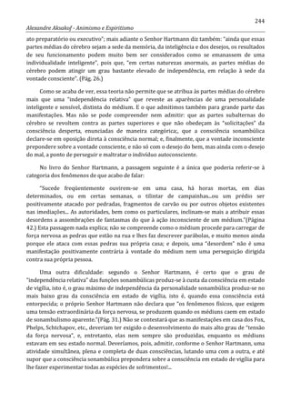 244
Alexandre Aksakof - Animismo e Espiritismo
ato preparatório ou executivo”; mais adiante o Senhor Hartmann diz também: “ainda que essas
partes médias do cérebro sejam a sede da memória, da inteligência e dos desejos, os resultados
de seu funcionamento podem muito bem ser considerados como se emanassem de uma
individualidade inteligente”, pois que, “em certas naturezas anormais, as partes médias do
cérebro podem atingir um grau bastante elevado de independência, em relação à sede da
vontade consciente”. (Pág. 26.)
Como se acaba de ver, essa teoria não permite que se atribua às partes médias do cérebro
mais que uma “independência relativa” que reveste as aparências de uma personalidade
inteligente e sensível, distinta do médium. E o que admitimos também para grande parte das
manifestações. Mas não se pode compreender nem admitir: que as partes subalternas do
cérebro se revoltem contra as partes superiores e que não obedeçam às “solicitações” da
consciência desperta, enunciadas de maneira categórica;, que a consciência sonambúlica
declare-se em oposição direta à consciência normal; e, finalmente, que a vontade inconsciente
prepondere sobre a vontade consciente, e não só com o desejo do bem, mas ainda com o desejo
do mal, a ponto de perseguir e maltratar o indivíduo autoconsciente.
No livro do Senhor Hartmann, a passagem seguinte é a única que poderia referir-se à
categoria dos fenômenos de que acabo de falar:
“Sucede freqüentemente ouvirem-se em uma casa, há horas mortas, em dias
determinados, ou em certas semanas, o tilintar de campainhas...ou um prédio ser
positivamente atacado por pedradas, fragmentos de carvão ou por outros objetos existentes
nas imediações... As autoridades, bem como os particulares, inclinam-se mais a atribuir essas
desordens a assombrações de fantasmas do que à ação inconsciente de um médium.”(Página
42.) Esta passagem nada explica; não se compreende como o médium procede para carregar de
força nervosa as pedras que estão na rua e lhes faz descrever parábolas, e muito menos ainda
porque ele ataca com essas pedras sua própria casa; e depois, uma “desordem” não é uma
manifestação positivamente contrária à vontade do médium nem uma perseguição dirigida
contra sua própria pessoa.
Uma outra dificuldade: segundo o Senhor Hartmann, é certo que o grau de
“independência relativa” das funções sonambúlicas produz-se à custa da consciência em estado
de vigília, isto é, o grau máximo de independência da personalidade sonambúlica produz-se no
mais baixo grau da consciência em estado de vigília, isto é, quando essa consciência está
entorpecida; o próprio Senhor Hartmann não declara que “os fenômenos físicos, que exigem
uma tensão extraordinária da força nervosa, se produzem quando os médiuns caem em estado
de sonambulismo aparente.”(Pág. 31.) Não se contestará que as manifestações em casa dos Fox,
Phelps, Schtchapov, etc., deveriam ter exigido o desenvolvimento do mais alto grau de “tensão
da força nervosa”, e, entretanto, elas nem sempre são produzidas, enquanto os médiuns
estavam em seu estado normal. Deveríamos, pois, admitir, conforme o Senhor Hartmann, uma
atividade simultânea, plena e completa de duas consciências, lutando uma com a outra, e até
supor que a consciência sonambúlica prepondera sobre a consciência em estado de vigília para
lhe fazer experimentar todas as espécies de sofrimentos!...
 