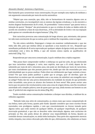 246
Alexandre Aksakof - Animismo e Espiritismo
Eles bastarão para caracterizar essas conversações. Eis por exemplo uma réplica do médium a
um argumento comunicado por meio da escrita automática:
“Objetei que essa asserção, que, aliás, não se harmonizava de maneira alguma com as
minhas convicções, era incompatível com os ensinos das Igrejas ortodoxas, e ia de encontro a
muitos dogmas fundamentais da fé cristã... Os pretendidos “contra-sensos” que parece teres a
intenção de querer “dissipar” são precisamente os que os cristãos de todas as idades estão de
acordo em considerar a base de suas doutrinas... A fé na divindade do Cristo e em sua expiação
pode apenas ser considerada de origem humana.” (Pág. 59.)
Este raciocínio provocou uma comunicação de longo alcance, que, entretanto, não parece
ter sido mais convincente do que as outras, pois o médium lhe respondeu, como se segue:
“Eu não estava satisfeito. Empreguei o tempo em examinar cuidadosamente o que me
tinha sido dito, pois que minhas idéias se opunham a essa maneira de ver... Respondi que
semelhante profissão de fé seria reprovada por qualquer adepto da Igreja cristã, que estava em
contradição com a letra da Bíblia, e que até mesmo estava sujeita ao qualificativo de
anticristã.”(Pág. 72.)
Responderam por uma nova comunicação, à qual o médium deu a réplica seguinte:
“Não posso fazer compreender melhor o embaraço no qual me acho, do que declarando
que teus raciocínios subjugam, é certo, meu espírito, mas que a fé cristã, depois de ter
subsistido por mais de mil e oitocentos anos, não pode ser derribada por meio de raciocínios,
por mais concludentes que eles possam parecer-me, desde que não são enunciados por uma
individualidade que eu possa analisar. Podes dizer-me nitidamente que lugar assinala a Jesus-
Cristo? Por que meio podes justificar o poder que te arrogas, quer de derribar, quer de
desenvolver os ensinos que são assinalados com o seu nome, de substituir um evangelho novo
ao antigo? Podes dar-me uma prova demonstrativa da realidade da missão de que pretendes
estar incumbido, uma prova ao alcance dos homens de bom senso? Não posso aceitar uma
teoria que me parece tão revolucionária como uma coisa de origem divina, nem lhe reconhecer
autoridade sob a simples palavra, nem de quem quer que seja, ainda mesmo um homem ou um
anjo. E' preferível não exigirem isso de mima (Pág. 80.)
Tendo recebido outras comunicações tendentes a dissipar suas dúvidas, o médium fez as
reflexões seguintes:
“Relendo toda essa série de comunicações, eu estava mais que nunca compenetrado de
sua beleza, tanto pela forma, quanto pelo fundo. Quando considero que esses escritos foram
executados com prodigiosa rapidez, e sem que conscientemente eu tivesse tomado parte
alguma neles; que estão isentos de qualquer defeito, de qualquer imperfeição, de qualquer
incorreção gramatical, e que não se descobre neles intercalação alguma, nem acréscimo do
princípio ao fim; não podia deixar de admirar essa impecabilidade da forma. Quanto ao
conteúdo dessas comunicações, eu ainda tinha hesitações. Uma parte dos argumentos merecia
minha simpatia, mas estava obcecado pela idéia de que, efetivamente, eles abalavam as bases
 