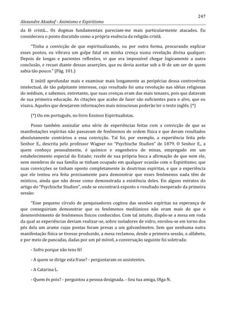 247
Alexandre Aksakof - Animismo e Espiritismo
da fé cristã... Os dogmas fundamentais pareciam-me mais particularmente atacados. Eu
considerava o ponto discutido como a própria essência da religião cristã.
“Tinha a convicção de que espiritualizando, ou por outra forma, procurando explicar
esses pontos, eu vibrava um golpe fatal em minha crença numa revelação divina qualquer.
Depois de longas e pacientes reflexões, vi que era impossível chegar logicamente a outra
conclusão, e recuei diante dessas asserções, que eu devia aceitar sob a fé de um ser de quem
sabia tão pouco.” (Pág. 101.)
E inútil aprofundar mais e examinar mais longamente as peripécias dessa controvérsia
intelectual, de tão palpitante interesse, cujo resultado foi uma revolução nas idéias religiosas
do médium, e sabemos, entretanto, que suas crenças eram das mais tenazes, pois que datavam
de sua primeira educação. As citações que acabo de fazer são suficientes para o alvo, que eu
visava. Aqueles que desejarem informações mais minuciosas poderão ler o texto inglês. (*)
(*) Ou em português, no livro Ensinos Espiritualistas.
Posso também assinalar uma série de experiências feitas com a convicção de que as
manifestações espíritas não passavam de fenômenos de ordem física e que deram resultados
absolutamente contrários a essa convicção. Tal foi, por exemplo, a experiência feita pelo
Senhor E., descrita pelo professor Wagner no “Psychische Studien” de 1879. O Senhor E., a
quem conheço pessoalmente, é químico e engenheiro de minas, empregado em um
estabelecimento especial do Estado; recebi de sua própria boca a afirmação de que nem ele,
nem membros de sua família se tinham ocupado em qualquer ocasião com o Espiritismo; que
suas convicções se tinham oposto completamente às doutrinas espíritas, e que a experiência
que ele tentou era feita precisamente para demonstrar que esses fenômenos nada têm de
místicos, ainda que não desse como demonstrada a existência deles. Eis alguns extratos do
artigo do “Psychische Studien”, onde se encontrará exposto o resultado inesperado da primeira
sessão:
“Esse pequeno círculo de pesquisadores cogitou das sessões espíritas na esperança de
que conseguiriam demonstrar que os fenômenos mediúnicos não eram mais do que o
desenvolvimento de fenômenos físicos conhecidos. Com tal intuito, dispôs-se a mesa em roda
da qual as experiências deviam realizar-se, sobre isoladores de vidro, enrolou-se em torno dos
pés dela um arame cujas pontas foram presas a um galvanômetro. Sem que nenhuma outra
manifestação física se tivesse produzido, a mesa reclamou, desde a primeira sessão, o alfabeto,
e por meio de pancadas, dadas por um pé móvel, a conversação seguinte foi soletrada:
- Sofro porque não tens fé!
- A quem se dirige esta frase? - perguntaram os assistentes.
- A Catarina L.
- Quem és pois? - perguntou a pessoa designada. - Sou tua amiga, Olga N.
 