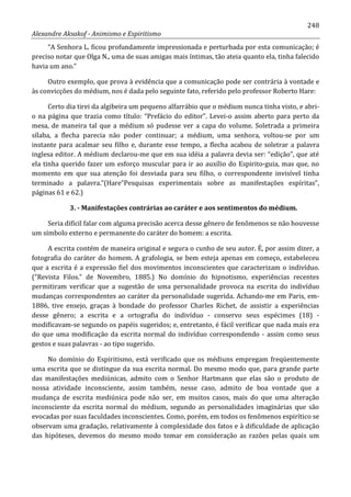 248
Alexandre Aksakof - Animismo e Espiritismo
“A Senhora L. ficou profundamente impressionada e perturbada por esta comunicação; é
preciso notar que Olga N., uma de suas amigas mais íntimas, tão ateia quanto ela, tinha falecido
havia um ano.”
Outro exemplo, que prova à evidência que a comunicação pode ser contrária à vontade e
às convicções do médium, nos é dada pelo seguinte fato, referido pelo professor Roberto Hare:
Certo dia tirei da algibeira um pequeno alfarrábio que o médium nunca tinha visto, e abri-
o na página que trazia como título: “Prefácio do editor”. Levei-o assim aberto para perto da
mesa, de maneira tal que a médium só pudesse ver a capa do volume. Soletrada a primeira
sílaba, a flecha parecia não poder continuar; a médium, uma senhora, voltou-se por um
instante para acalmar seu filho e, durante esse tempo, a flecha acabou de soletrar a palavra
inglesa editor. A médium declarou-me que em sua idéia a palavra devia ser: “edição”, que até
ela tinha querido fazer um esforço muscular para ir ao auxílio do Espirito-guia, mas que, no
momento em que sua atenção foi desviada para seu filho, o correspondente invisível tinha
terminado a palavra.”(Hare”Pesquisas experimentais sobre as manifestações espíritas”,
páginas 61 e 62.)
3. - Manifestações contrárias ao caráter e aos sentimentos do médium.
Seria difícil falar com alguma precisão acerca desse gênero de fenômenos se não houvesse
um símbolo externo e permanente do caráter do homem: a escrita.
A escrita contém de maneira original e segura o cunho de seu autor. É, por assim dizer, a
fotografia do caráter do homem. A grafologia, se bem esteja apenas em começo, estabeleceu
que a escrita é a expressão fiel dos movimentos inconscientes que caracterizam o indivíduo.
(“Revista Filos.” de Novembro, 1885.) No domínio do hipnotismo, experiências recentes
permitiram verificar que a sugestão de uma personalidade provoca na escrita do indivíduo
mudanças correspondentes ao caráter da personalidade sugerida. Achando-me em Paris, em-
1886, tive ensejo, graças à bondade do professor Charles Richet, de assistir a experiências
desse gênero; a escrita e a ortografia do indivíduo - conservo seus espécimes (18) -
modificavam-se segundo os papéis sugeridos; e, entretanto, é fácil verificar que nada mais era
do que uma modificação da escrita normal do indivíduo correspondendo - assim como seus
gestos e suas palavras - ao tipo sugerido.
No domínio do Espiritismo, está verificado que os médiuns empregam freqüentemente
uma escrita que se distingue da sua escrita normal. Do mesmo modo que, para grande parte
das manifestações mediúnicas, admito com o Senhor Hartmann que elas são o produto de
nossa atividade inconsciente, assim também, nesse caso, admito de boa vontade que a
mudança de escrita mediúnica pode não ser, em muitos casos, mais do que uma alteração
inconsciente da escrita normal do médium, segundo as personalidades imaginárias que são
evocadas por suas faculdades inconscientes. Como, porém, em todos os fenômenos espirítico se
observam uma gradação, relativamente à complexidade dos fatos e à dificuldade de aplicação
das hipóteses, devemos do mesmo modo tomar em consideração as razões pelas quais um
 